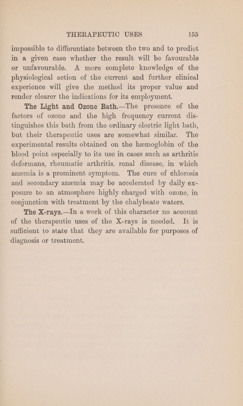 impossible to differentiate between the two and to predict in a given case whether the result will be favourable or unfavourable. A more complete knowledge of the physiological action of the current and further clinical experience will give the method its proper value and render clearer the indications for its employment. The Light and Ozone Bath.—The presence of the factors of ozone and the high frequency current dis- tinguishes this bath from the ordinary electric light bath, but their therapeutic uses are somewhat similar. The experimental results obtained on the hemoglobin of the blood point especially to its use in cases such as arthritis deformans, rheumatic arthritis, renal disease, in which anzemia is a prominent symptom. The cure of chlorosis and secondary anemia may be accelerated by daily ex- posure to an atmosphere highly charged with ozone, in conjunction with treatment by the chalybeate waters. The X-rays.—In a work of this character no account of the therapeutic uses of the X-rays is needed. It is sufficient to state that they are available for purposes of diagnosis or treatment.