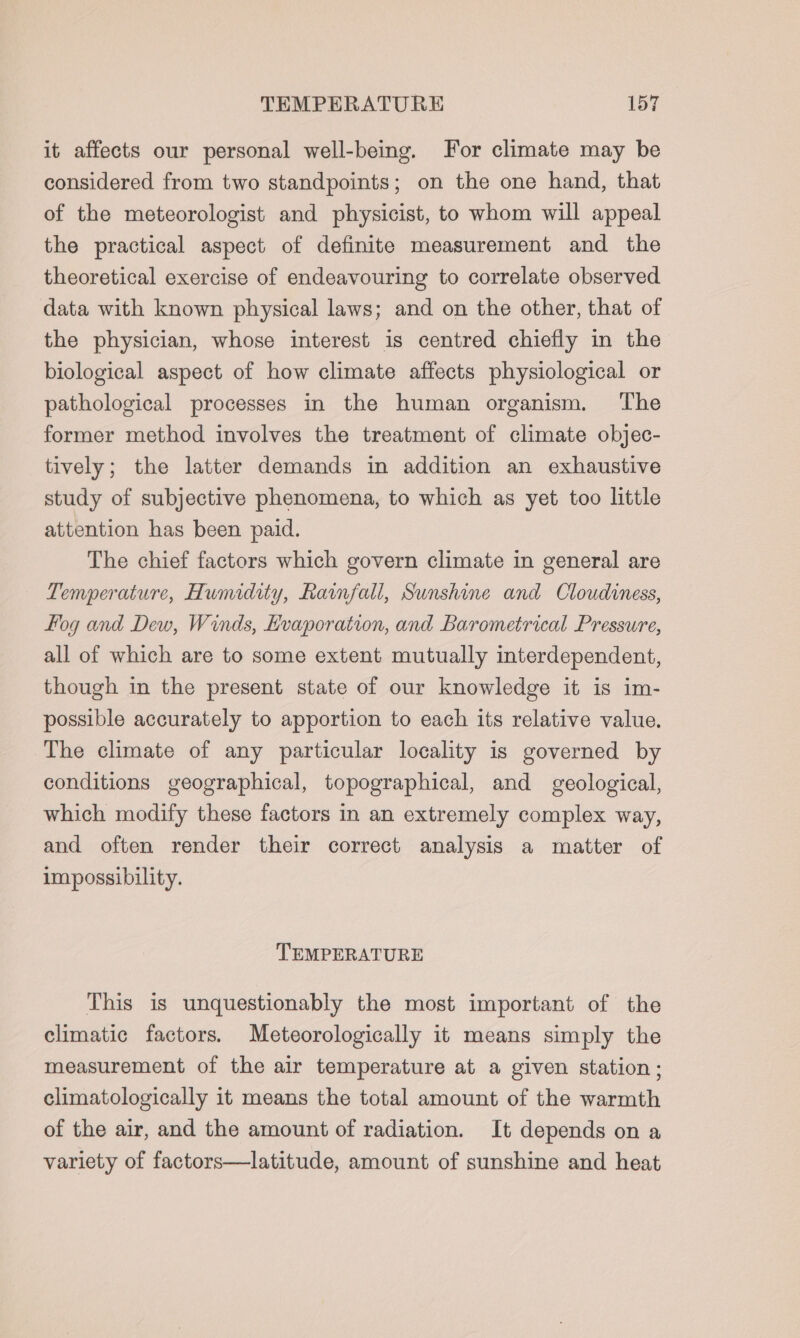 it affects our personal well-being. For climate may be considered from two standpoints; on the one hand, that of the meteorologist and physicist, to whom will appeal the practical aspect of definite measurement and the theoretical exercise of endeavouring to correlate observed data with known physical laws; and on the other, that of the physician, whose interest is centred chiefly in the biological aspect of how climate affects physiological or pathological processes in the human organism. ‘The former method involves the treatment of climate objec- tively; the latter demands in addition an exhaustive study of subjective phenomena, to which as yet too little attention has been paid. The chief factors which govern climate in general are Temperature, Humidity, Rainfall, Sunshine and Cloudiness, fog and Dew, Winds, Kvaporation, and Barometrical Pressure, all of which are to some extent mutually interdependent, though in the present state of our knowledge it is im- possible accurately to apportion to each its relative value. The climate of any particular locality is governed by conditions geographical, topographical, and geological, which modify these factors in an extremely complex way, and often render their correct analysis a matter of impossibility. TEMPERATURE This is unquestionably the most important of the climatic factors. Meteorologically it means simply the measurement of the air temperature at a given station; climatologically it means the total amount of the warmth of the air, and the amount of radiation. It depends on a variety of factors—latitude, amount of sunshine and heat