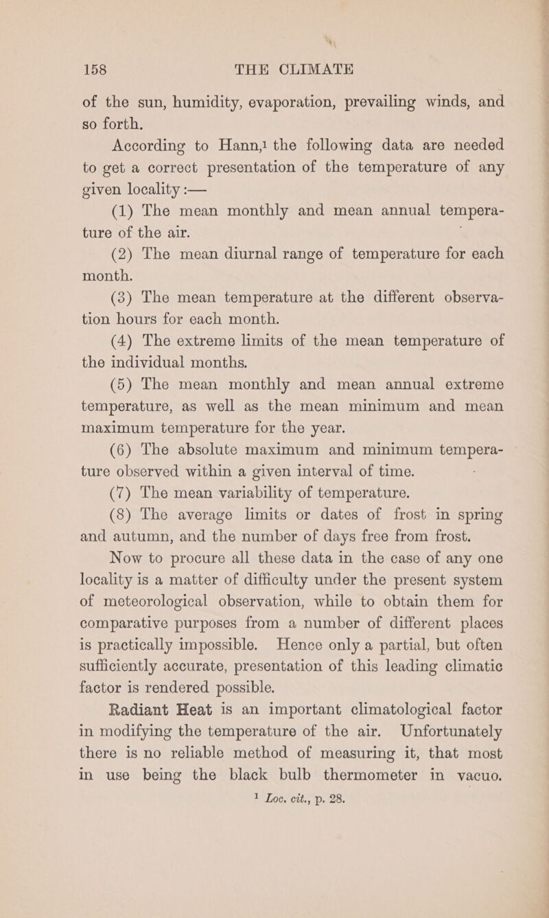 of the sun, humidity, evaporation, prevailing winds, and so forth. According to Hann,! the following data are needed to get a correct presentation of the temperature of any given locality :— (1) The mean monthly and mean annual tempera- ture of the air. (2) The mean diurnal range of temperature for each month. (3) The mean temperature at the different observa- tion hours for each month. (4) The extreme limits of the mean temperature of the individual months. (5) The mean monthly and mean annual extreme temperature, as well as the mean minimum and mean maximum temperature for the year. (6) The absolute maximum and minimum tempera- ture observed within a given interval of time. (7) The mean variability of temperature. (8) The average limits or dates of frost in spring and autumn, and the number of days free from frost. Now to procure all these data in the case of any one locality is a matter of difficulty under the present system of meteorological observation, while to obtain them for comparative purposes from a number of different places is practically impossible. Hence only a partial, but often sufficiently accurate, presentation of this leading climatic factor is rendered possible. Radiant Heat is an important climatological factor in modifying the temperature of the air. Unfortunately there is no reliable method of measuring it, that most in use being the black bulb thermometer in vacuo. 1 Loe. cit., p. 28. | Ls tani