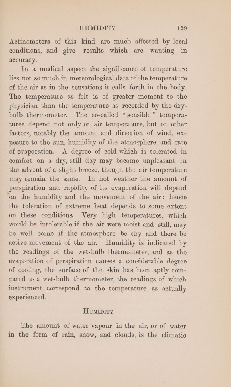 Actinometers of this kind are much affected by local conditions, and give results which are wanting in accuracy. In a medical aspect the significance of temperature lies not so much in meteorological data of the temperature of the air as in the sensations it calls forth in the body. The temperature as felt is of greater moment to the physician than the temperature as recorded by the dry- bulb thermometer. The so-called “sensible” tempera- tures depend not only on air temperature, but on other factors, notably the amount and direction of wind, ex- posure to the sun, humidity of the atmosphere, and rate of evaporation. A degree of cold which is tolerated in comfort on a dry, still day may become unpleasant on the advent of a slight breeze, though the air temperature may remain the same. In hot weather the amount of perspiration and rapidity of its evaporation will depend ‘on the humidity and the movement of the air; hence the toleration of extreme heat depends to some extent on these conditions. Very high temperatures, which would be intolerable if the air were moist and still, may be well borne if the atmosphere be dry and there be active movement of the air. Humidity is indicated by the readings of the wet-bulb thermometer, and as the evaporation of perspiration causes a considerable degree of cooling, the surface of the skin has been aptly com- pared to a wet-bulb thermometer, the readings of which instrument correspond to the temperature as actually experienced. HuMIDITY The amount of water vapour in the air, or of water in the form of rain, snow, and clouds, is the climatic