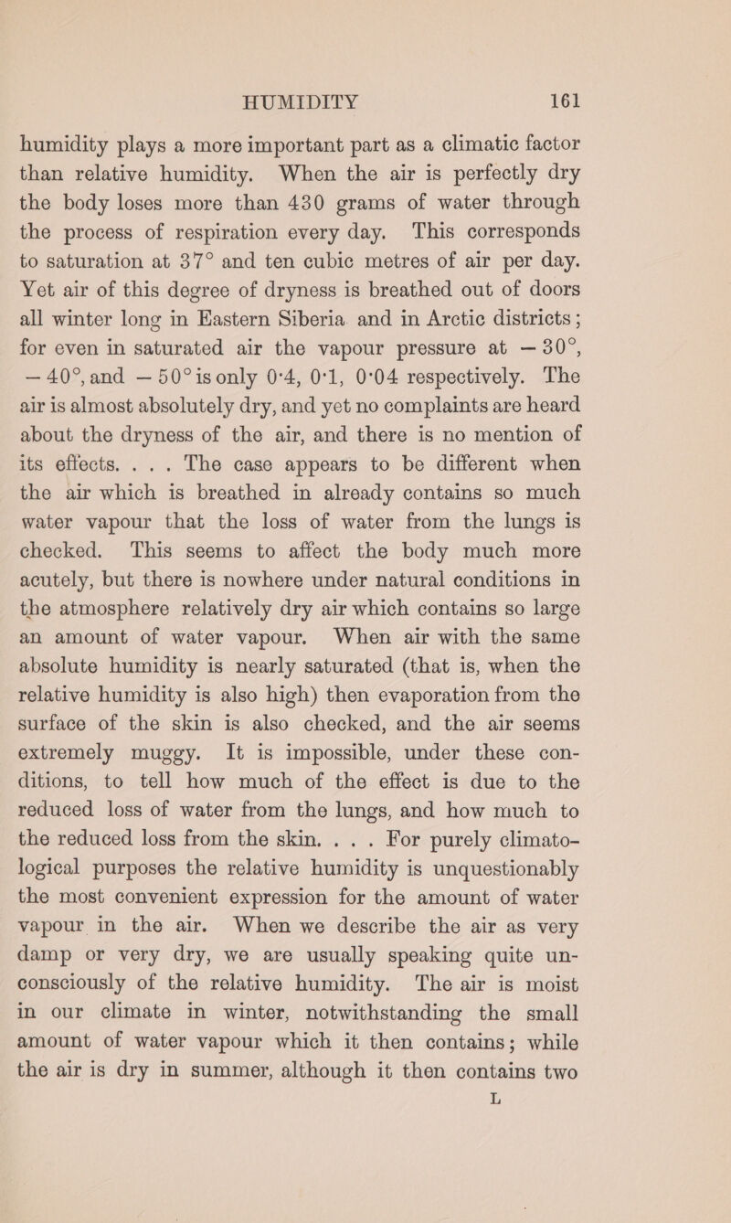 humidity plays a more important part as a climatic factor than relative humidity. When the air is perfectly dry the body loses more than 430 grams of water through the process of respiration every day. This corresponds to saturation at 37° and ten cubic metres of air per day. Yet air of this degree of dryness is breathed out of doors all winter long in Eastern Siberia. and in Arctic districts ; for even in saturated air the vapour pressure at — 30°, —40°,and — 50°isonly 0°4, 0°1, 0°04 respectively. The air is almost absolutely dry, and yet no complaints are heard about the dryness of the air, and there is no mention of its effects. ... The case appears to be different when the air which is breathed in already contains so much water vapour that the loss of water from the lungs is checked. This seems to affect the body much more acutely, but there is nowhere under natural conditions in the atmosphere relatively dry air which contains so large an amount of water vapour. When air with the same absolute humidity is nearly saturated (that is, when the relative humidity is also high) then evaporation from the surface of the skin is also checked, and the air seems extremely muggy. It is impossible, under these con- ditions, to tell how much of the effect is due to the reduced loss of water from the lungs, and how much to the reduced loss from the skin. . . . For purely climato- logical purposes the relative humidity is unquestionably the most convenient expression for the amount of water vapour in the air. When we describe the air as very damp or very dry, we are usually speaking quite un- consciously of the relative humidity. The air is moist in our climate in winter, notwithstanding the small amount of water vapour which it then contains; while the air is dry in summer, although it then contains two L