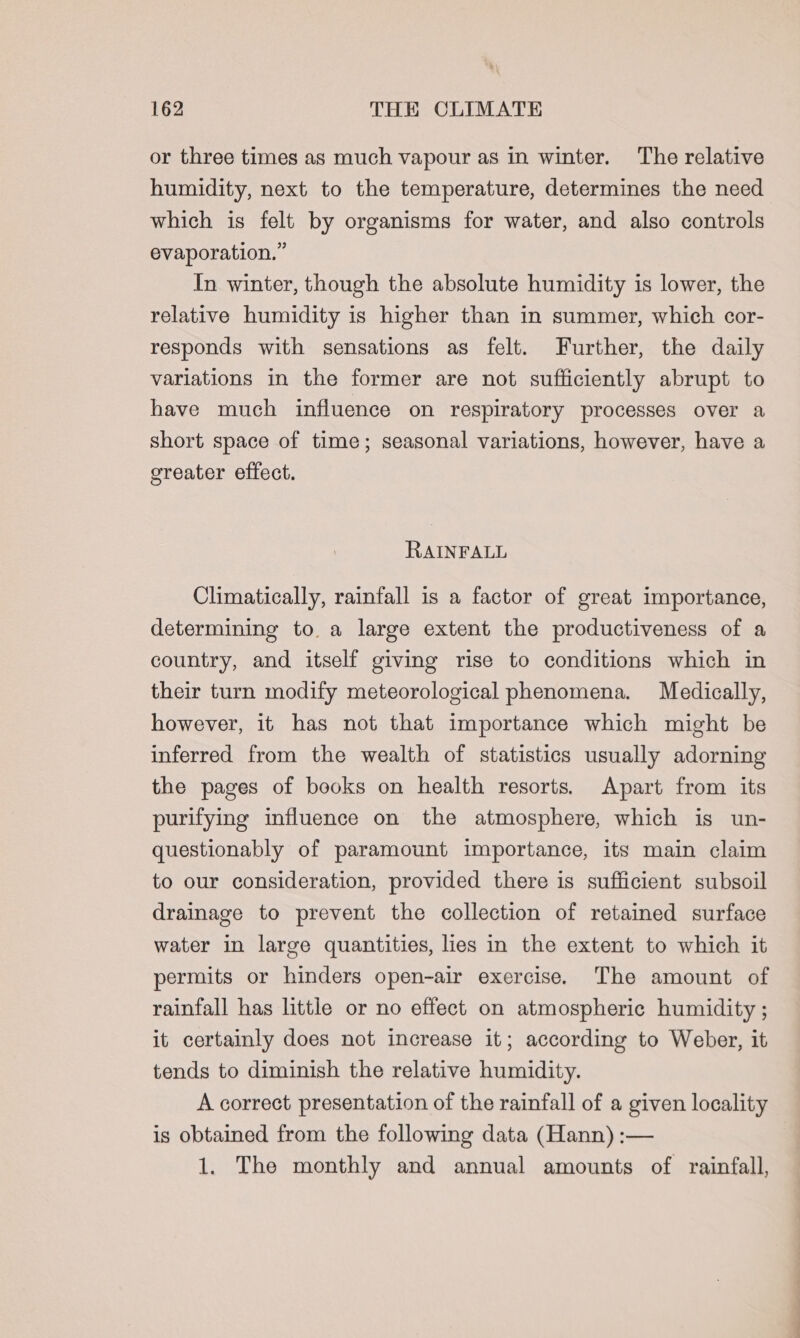 or three times as much vapour as in winter. The relative humidity, next to the temperature, determines the need which is felt by organisms for water, and also controls evaporation.” In winter, though the absolute humidity is lower, the relative humidity is higher than in summer, which cor- responds with sensations as felt. Further, the daily variations in the former are not sufficiently abrupt to have much influence on respiratory processes over a short space of time; seasonal variations, however, have a greater effect. RAINFALL Climatically, rainfall is a factor of great importance, determining to. a large extent the productiveness of a country, and itself giving rise to conditions which in their turn modify meteorological phenomena. Medically, however, it has not that importance which might be inferred from the wealth of statistics usually adorning the pages of books on health resorts. Apart from its purifying influence on the atmosphere, which is un- questionably of paramount importance, its main claim to our consideration, provided there is sufficient subsoil drainage to prevent the collection of retained surface water in large quantities, lies in the extent to which it permits or hinders open-air exercise. The amount of rainfall has little or no effect on atmospheric humidity ; it certainly does not increase it; according to Weber, it tends to diminish the relative humidity. A correct presentation of the rainfall of a given locality is obtained from the following data (Hann) :— 1. The monthly and annual amounts of rainfall,