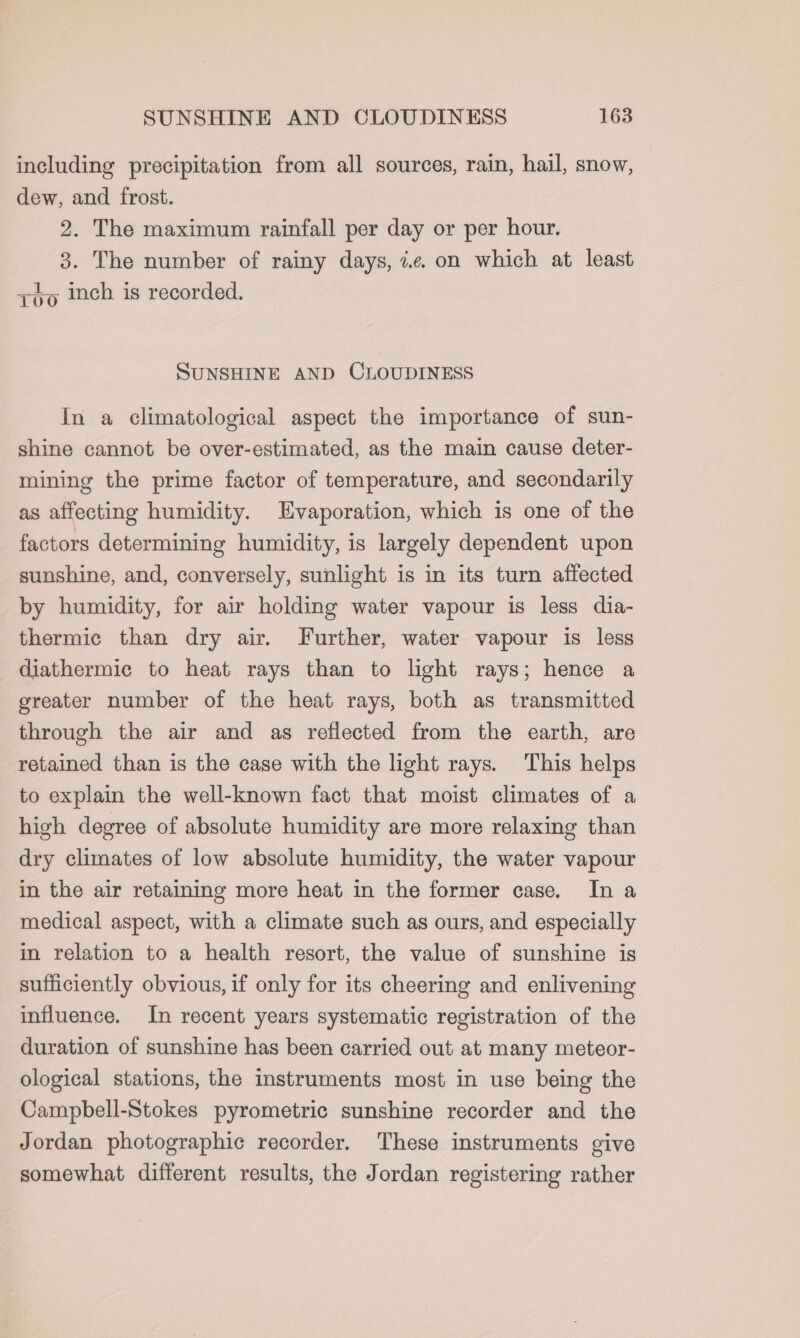 including precipitation from all sources, rain, hail, snow, dew, and frost. 2. The maximum rainfall per day or per hour. 3. The number of rainy days, 7.e on which at least zo inch is recorded. SUNSHINE AND CLOUDINESS In a climatological aspect the importance of sun- shine cannot be over-estimated, as the main cause deter- mining the prime factor of temperature, and secondarily as affecting humidity. Evaporation, which is one of the factors determining humidity, is largely dependent upon sunshine, and, conversely, sunlight is in its turn affected by humidity, for air holding water vapour is less dia- thermic than dry air. Further, water vapour is less diathermic to heat rays than to light rays; hence a greater number of the heat rays, both as transmitted through the air and as reflected from the earth, are retained than is the case with the light rays. This helps to explain the well-known fact that moist climates of a high degree of absolute humidity are more relaxing than dry climates of low absolute humidity, the water vapour in the air retaining more heat in the former case. In a medical aspect, with a climate such as ours, and especially in relation to a health resort, the value of sunshine is sufficiently obvious, if only for its cheering and enlivening influence. In recent years systematic registration of the duration of sunshine has been carried out at many meteor- ological stations, the instruments most in use being the Campbell-Stokes pyrometric sunshine recorder and the Jordan photographic recorder. These instruments give somewhat different results, the Jordan registering rather