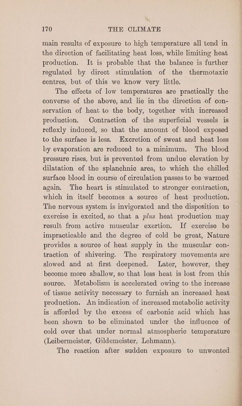 main results of exposure to high temperature all tend in the direction of facilitating heat loss, while limiting heat production. It is probable that the balance is further regulated by direct stimulation of .the thermotaxic centres, but of this we know very little. The effects of low temperatures are practically the converse of the above, and lie in the direction -of con- servation of heat to the body, together with increased production. Contraction of the superficial vessels is reflexly induced, so that the amount of blood exposed to the surface is less. Excretion of sweat and heat loss by evaporation are reduced to a minimum. The blood pressure rises, but is prevented from undue elevation by dilatation of the splanchnic area, to which the chilled surface blood in course of circulation passes to be warmed again. The heart is stimulated to stronger contraction, which in itself becomes a source of heat production. The nervous system is invigorated and the disposition to exercise is excited, so that a plus heat production may result from active muscular exertion. If exercise be impracticable and the degree of cold be great, Nature provides a source of heat supply in the muscular con- traction of shivering. The respiratory movements are slowed and at first deepened. Later, however, they become more shallow, so that less heat is lost from this source. Metabolism is accelerated owing to the increase of tissue activity necessary to furnish an increased heat production. An indication of increased metabolic activity is afforded by the excess of carbonic acid which has been shown to be eliminated under the influence of cold over that under normal atmospheric temperature (Leibermeister, Gildemeister, Lehmann). The reaction after sudden exposure to unwonted