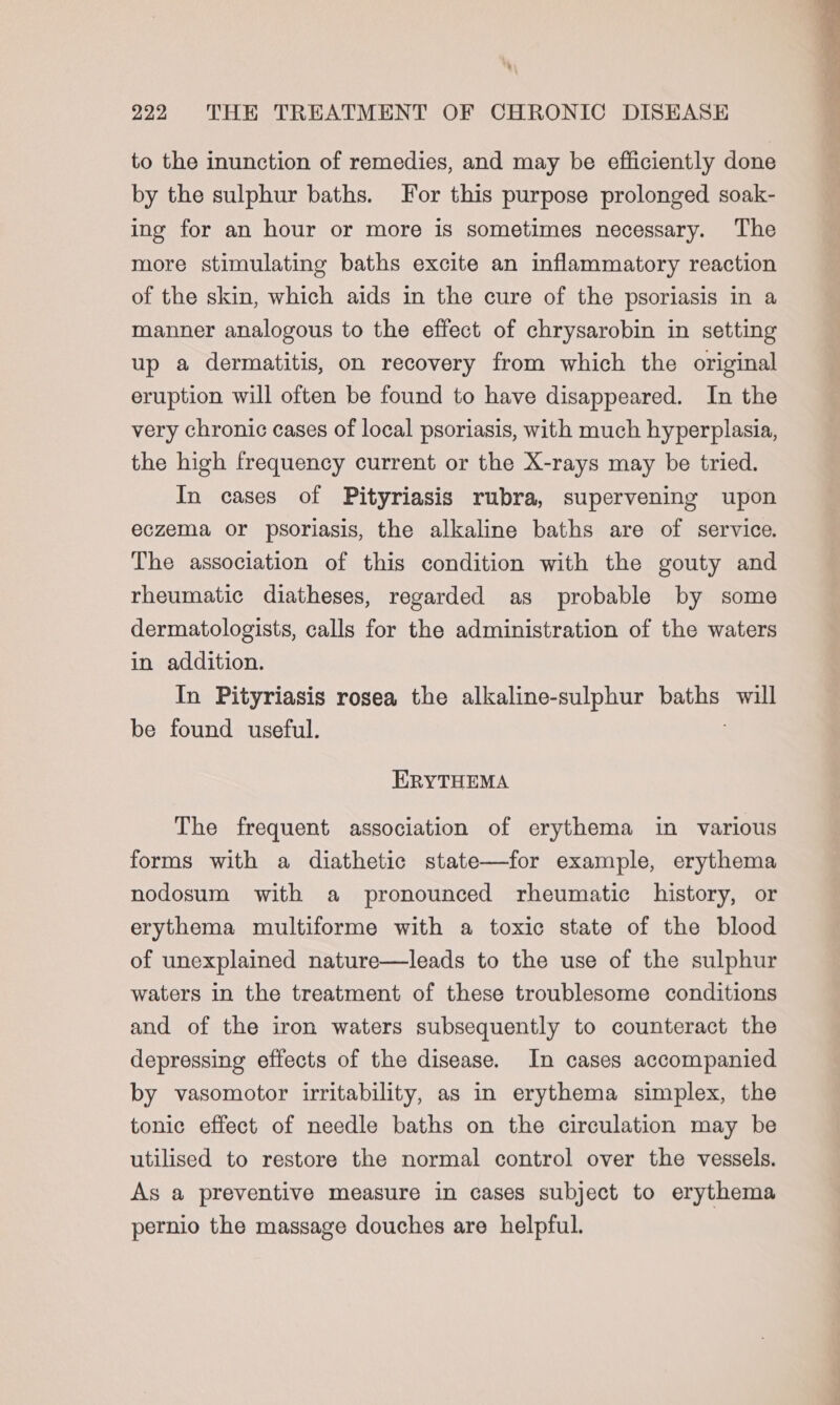 a) 222 THE TREATMENT OF CHRONIC DISEASE to the inunction of remedies, and may be efficiently done by the sulphur baths. For this purpose prolonged soak- ing for an hour or more is sometimes necessary. The more stimulating baths excite an inflammatory reaction of the skin, which aids in the cure of the psoriasis in a manner analogous to the effect of chrysarobin in setting up a dermatitis, on recovery from which the original eruption will often be found to have disappeared. In the very chronic cases of local psoriasis, with much hyperplasia, the high frequency current or the X-rays may be tried. In cases of Pityriasis rubra, supervening upon eczema or psoriasis, the alkaline baths are of service. The association of this condition with the gouty and rheumatic diatheses, regarded as probable by some dermatologists, calls for the administration of the waters in addition. In Pityriasis rosea the alkaline-sulphur baths will be found useful. ERYTHEMA The frequent association of erythema in various forms with a diathetic state—for example, erythema nodosum with a pronounced rheumatic history, or erythema multiforme with a toxic state of the blood of unexplained nature—leads to the use of the sulphur waters in the treatment of these troublesome conditions and of the iron waters subsequently to counteract the depressing effects of the disease. In cases accompanied by vasomotor irritability, as in erythema simplex, the tonic effect of needle baths on the circulation may be utilised to restore the normal control over the vessels. As a preventive measure in cases subject to erythema pernio the massage douches are helpful.