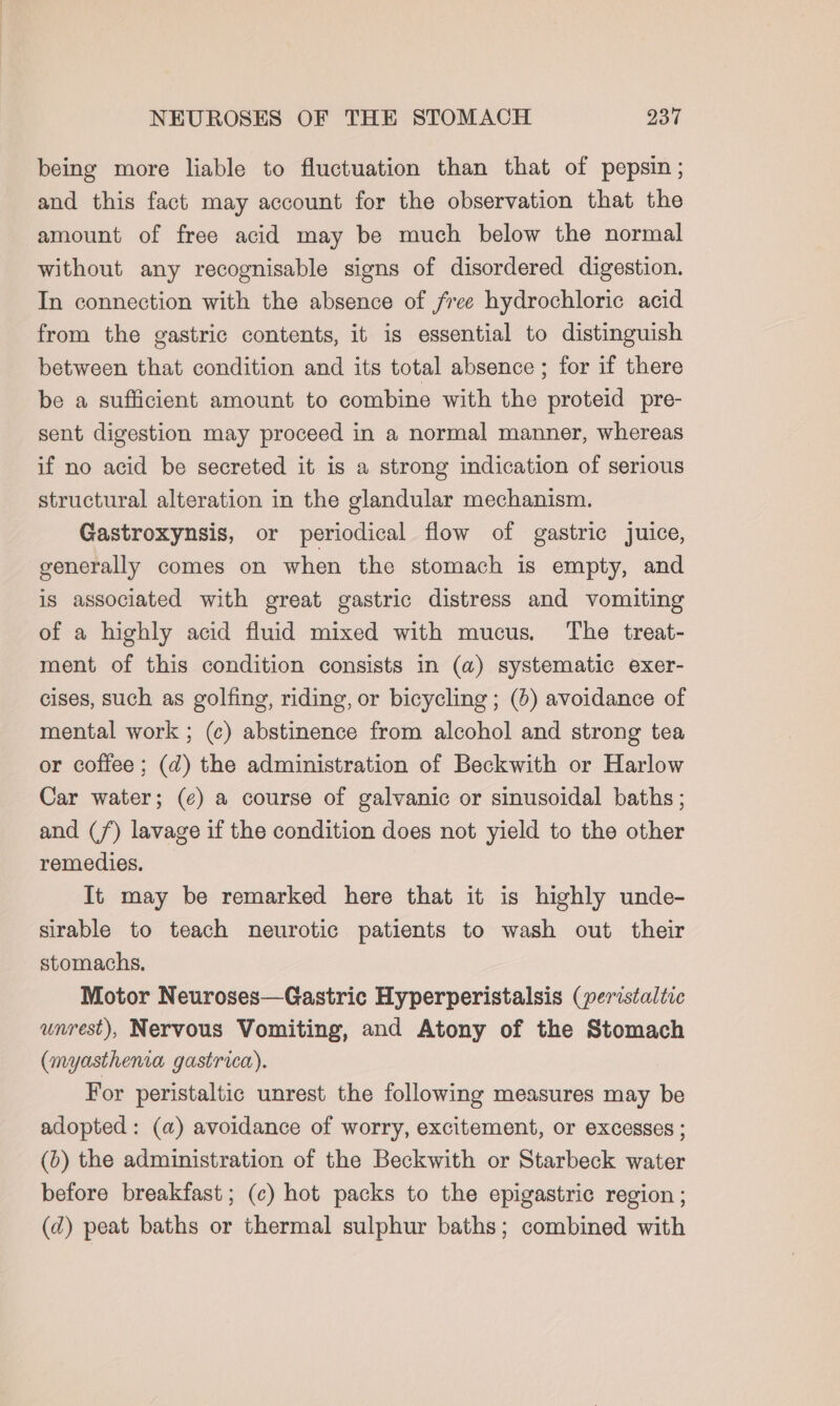 being more liable to fluctuation than that of pepsin; and this fact may account for the observation that the amount of free acid may be much below the normal without any recognisable signs of disordered digestion. In connection with the absence of free hydrochloric acid from the gastric contents, it is essential to distinguish between that condition and its total absence ; for if there be a sufficient amount to combine with the proteid pre- sent digestion may proceed in a normal manner, whereas if no acid be secreted it is a strong indication of serious structural alteration in the glandular mechanism. Gastroxynsis, or periodical flow of gastric juice, generally comes on when the stomach is empty, and is associated with great gastric distress and vomiting of a highly acid fluid mixed with mucus. The treat- ment of this condition consists in (a) systematic exer- cises, such as golfing, riding, or bicycling; (6) avoidance of mental work ; (¢) abstinence from alcohol and strong tea or coffee; (d) the administration of Beckwith or Harlow Car water; (¢) a course of galvanic or sinusoidal baths ; and (7) lavage if the condition does not yield to the other remedies. It may be remarked here that it is highly unde- sirable to teach neurotic patients to wash out their stomachs. Motor Neuroses—Gastric Hyperperistalsis (peristaltic unrest), Nervous Vomiting, and Atony of the Stomach (myasthenia gastrica). For peristaltic unrest the following measures may be adopted : (a) avoidance of worry, excitement, or excesses ; (6) the administration of the Beckwith or Starbeck water before breakfast; (c) hot packs to the epigastric region ; (d) peat baths or thermal sulphur baths; combined with