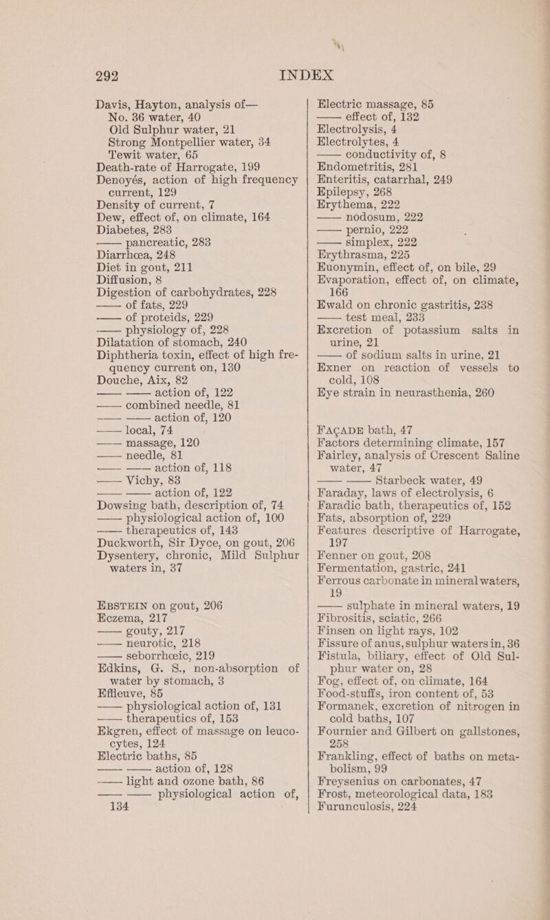 Davis, Hayton, analysis of— No. 36 water, 40 Old Sulphur water, 21 Strong Montpellier water, 34 Tewit water, 65 Death-rate of Harrogate, 199 Denoyés, action of high frequency current, 129 Density of current, 7 Dew, effect of, on climate, 164 Diabetes, 283 pancreatic, 283 Diarrhea, 248 Diet in gout, 211 Diffusion, 8 Digestion of carbohydrates, 228 — of fats, 229 —— of proteids, 229 —— physiology of, 228 Dilatation of stomach, 240 Diphtheria toxin, effect of high fre- quency current on, 130 Douche, Aix, 82 — — action of, 122 ——— combined needle, 81 ~——- —— action of, 120 —— local, 74 —— massage, 120 —— needle, 81 —- —— action of, 118 — Vichy, 83 —— —— action of,.122 Dowsing bath, description of, 74 —— physiological action of, 100 —— therapeutics of, 143 Duckworth, Sir Dyce, on gout, 206 Dysentery, chronic, Mild Sulphur waters in, 37 EBSTEIN on gout, 206 Eczema, 217 gouty, 217 —— neurotic, 218 seborrheeic, 219 Edkins, G. 8., non-absorption of water by stomach, 3 Effleuve, 85 ——— physiological action of, 131 therapeutics of, 153 Ekegren, effect of massage on leuco- cytes, 124 Electric baths, 85 action of, 128 light and ozone bath, 86 physiological action of, 134 Electric massage, 85 —— effect of, 132 Electrolysis, 4 Electrolytes, 4 —— conductivity of, 8 Endometritis, 281 Enteritis, catarrhal, 249 Epilepsy, 268 Erythema, 222 nodosum, 222 —— pernio, 222 simplex, 222 Erythrasma, 225 Euonymin, effect of, on bile, 29 Evaporation, effect of, on climate, 166 Ewald on chronic gastritis, 238 ———. test meal, 233 Excretion of potassium salts in urine, 21 of sodium salts in urine, 21 Exner on reaction of vessels to cold, 108 Hye strain in neurasthenia, 260 FACADE bath, 47 Factors determining climate, 157 Fairley, analysis of Crescent Saline water, 47 Starbeck water, 49 Faraday, laws of electrolysis, 6 Faradic bath, therapeutics of, 152 Fats, absorption of, 229 Features descriptive of Harrogate, 197 Fenner on gout, 208 Fermentation, gastric, 241 Ferrous carbonate in mineral waters, 19 sulphate in mineral waters, 19 Fibrositis, sciatic, 266 Finsen on light rays, 102 Fissure of anus, sulphur waters in, 36 Fistula, biliary, effect of Old Sul- phur water on, 28 Fog, effect of, on climate, 164 Food-stuffs, iron content of, 53 Formanek, excretion of nitrogen in cold baths, 107 Fournier and Gilbert on gallstones, 258 Frankling, effect of baths on meta- bolism, 99 Freysenius on carbonates, 47 Frost, meteorological data, 183 Furunculosis, 224 ee eee ee ee eae ee a