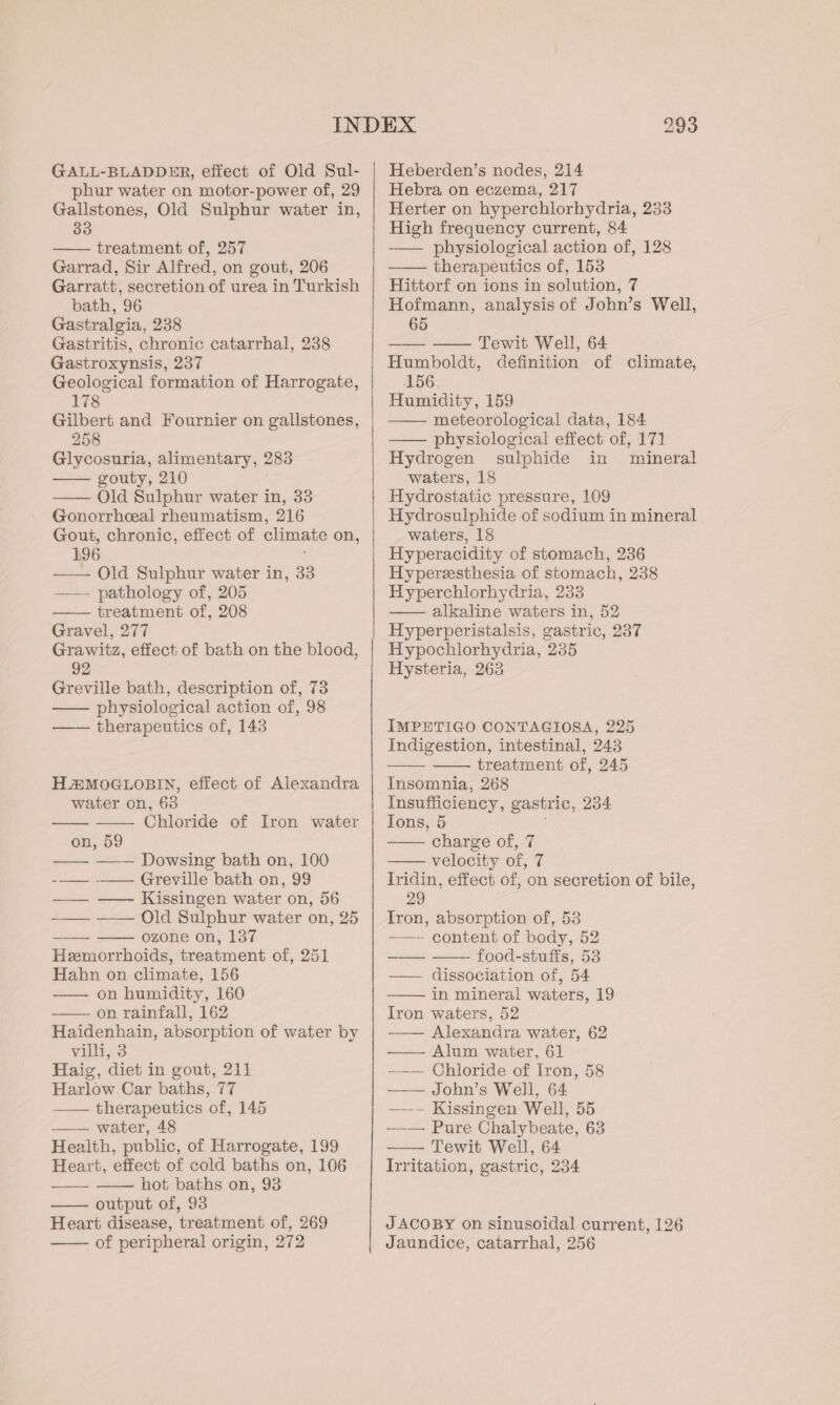 GALL-BLADDER, effect of Old Sul- phur water on motor-power of, 29 Gallstones, Old Sulphur water in, treatment of, 257 Garrad, Sir Alfred, on gout, 206 Garratt, secretion of urea in Turkish bath, 96 Gastralgia, 238 Gastritis, chronic catarrhal, 238 Gastroxynsis, 237 Geological formation of Harrogate, 178 Gilbert and Fournier on gallstones, 258 Glycosuria, alimentary, 283 gouty, 210 —— Old Sulphur water in, 33 Gonorrhceal rheumatism, 216 Gout, chronic, effect of climate on, 196 —— Old Sulphur water in, 33 —— pathology of, 205 treatment of, 208 Gravel, 277 Grawitz, effect of bath on the blood, 92 Greville bath, description of, 73 physiological action of, 98 —— therapeutics of, 143 HA#MOGLOBIN, effect of Alexandra water on, 63 Chloride of Iron water on, 59 Dowsing bath on, 100 -—_— ——— Greville bath on, 99 ——— —— Kissingen water on, 56 —— —— Old Sulphur water on, 25 ozone on, 137 Hemorrhoids, treatment of, 251 Hahn on climate, 156 —— on humidity, 160 on rainfall, 162 Haidenhain, absorption of water by villi, 3 Haig, diet in gout, 211 Harlow Car baths, 77 therapeutics of, 145 —— water, 48 Health, public, of Harrogate, 199 Heart, effect of cold baths on, 106 hot baths on, 93 output of, 93 Heart disease, treatment of, 269 of peripheral origin, 272 Heberden’s nodes, 214 Hebra on eczema, 217 Herter on hyperchlorhydria, 233 High frequency current, 84 —— physiological action of, 128 therapeutics of, 153 Hittorf on ions in solution, 7 Hofmann, analysis of John’s Well, 65 —— — Tewit Well, 64 Humboldt, definition of climate, 156 Humidity, 159 — meteorological data, 184 —— physiological effect of, 171 Hydrogen sulphide in mineral waters, 18 Hydrostatic pressure, 109 Hydrosulphide of sodium in mineral waters, 18 Hyperacidity of stomach, 236 Hyperzesthesia of stomach, 238 Hyperchlorhydria, 233 —— alkaline waters in, 52 Hyperperistalsis, gastric, 237 Hypochlorhydria, 235 Hysteria, 263 IMPETIGO CONTAGIOSA, 225 Indigestion, intestinal, 243 treatment of, 245 Insomnia, 268 Insufficiency, gastric, 234 Tons, 5 ; charge of, 7 velocity of, 7 Iridin, effect of, on secretion of bile, 29 Tron, absorption of, 53 —— content of body, 52 food-stuffs, 53 —— dissociation of, 54 in mineral waters, 19 Iron waters, 52 —— Alexandra water, 62 —— Alum water, 61 ——— Chloride of Iron, 58 —— John’s Well, 64 -—~— Kissingen Well, 55 -__— Pure Chalybeate, 63 Tewit Well, 64 Irritation, gastric, 234 JACOBY on sinusoidal current, 126 Jaundice, catarrhal, 256
