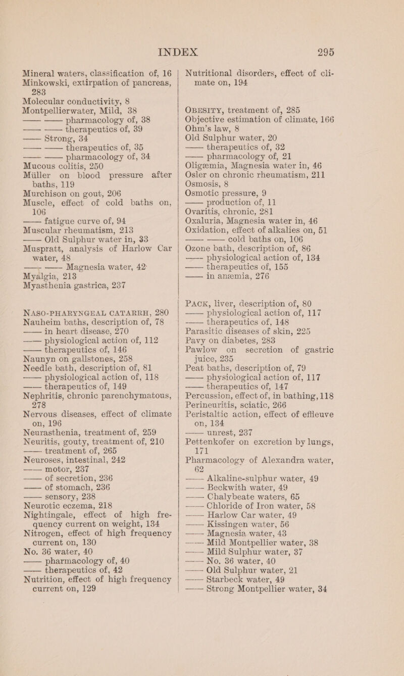 Mineral waters, classification of, 16 Minkowski, extirpation of pancreas, 283 Molecular conductivity, 8 Montpellierwater, Mild, 38 —— —— pharmacology of, 38 —— ~—— therapeutics of, 39 —— Strong, 34 —— —— therapeutics of, 35 —— —— pharmacology of, 34 Mucous colitis, 250 Miller on blood pressure after baths, 119 Murchison on gout, 206 Muscle, effect of cold baths on, 106 fatigue curve of, 94 Muscular rheumatism, 213 —— Old Sulphur water in, 33 Muspratt, analysis of Harlow Car water, 48 ——- —— Magnesia water, 42 Myalgia, 213 Myasthenia gastrica, 237 NASO-PHARYNGEAL CATARRH, 280 Nauheim baths, description of, 78 —— in heart disease, 270 —— physiological action of, 112 —— therapeutics of, 146 Naunyn on gallstones, 258 Needle bath, description of, 81 —— physiological action of, 118 —— therapeutics of, 149 Nephritis, chronic parenchymatous, 278 Nervous diseases, effect of climate on, 196 Neurasthenia, treatment of, 259 Neuritis, gouty, treatment of, 210 —— treatment of, 265 Neuroses, intestinal, 242 —— motor, 237 —— of secretion, 236 — of stomach, 236 sensory, 238 Neurotic eczema, 218 Nightingale, effect of high fre- quency current on weight, 134 Nitrogen, effect of high frequency current on, 130 No. 36 water, 40 —— pharmacology of, 40 —— therapeutics of, 42 Nutrition, effect of high frequency | 295 Nutritional disorders, effect of cli- mate on, 194 OBESITY, treatment of, 285 Objective estimation of climate, 166 Ohm’s law, 8 Old Sulphur water, 20 —— therapeutics of, 32 pharmacology of, 21 Oligzeemia, Magnesia water in, 46 Osler on chronic rheumatism, 211 Osmosis, 8 Osmotic pressure, 9 production of, 11 Ovaritis, chronic, 281 Oxaluria, Magnesia water in, 46 Oxidation, effect of alkalies on, 51 —— cold baths on, 106 Ozone bath, description of, 86 ——- physiological action of, 134 —— therapeutics of, 155 —— in anzmia, 276 PACK, liver, description of, 80 —— physiological action of, 117 -—— therapeutics of, 148 Parasitic diseases of skin, 225 Pavy on diabetes, 283 Pawlow on secretion of gastric juice, 235 Peat baths, description of, 79 —— physiological action of, 117 therapeutics of, 147 Percussion, effect of, in bathing, 118 Perineuritis, sciatic, 266 Peristaltic action, effect of effleuve on, 134 —— unrest, 237 Pettenkofer on excretion by lungs, 171 Pharmacology of Alexandra water, 62 — — Alkaline-sulphur water, 49 —— Beckwith water, 49 —— Chalybeate waters, 65 —-— Chloride of Iron water, 58 —-— Harlow Car water, 49 —— Kissingen water, 56 —— Magnesia water, 43 ——-— Mild Montpellier water, 38 —— Mild Sulphur water, 37 —— No. 36 water, 40 —— Old Sulphur water, 21 —— Starbeck water, 49