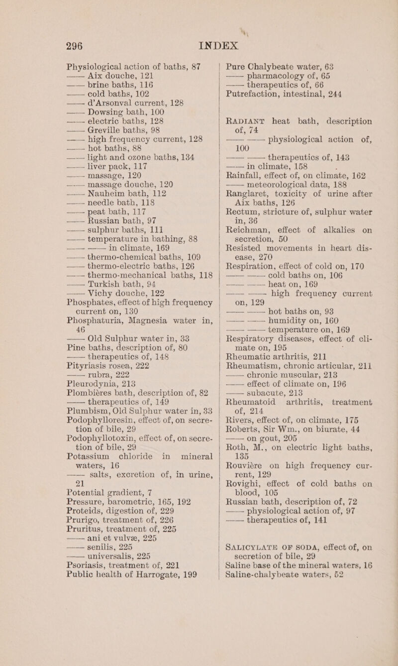 Physiological action of baths, 87 mw AIX dOUCHE,- 121 —— brine baths, 116 cold baths, 102 —— d’Arsonval current, 128 —— Dowsing bath, 100 —-— electric baths, 128 —— Greville baths, 98 —— high frequency current, 128 —— hot baths, 88 —— light and ozone baths, 134 —— liver pack, 117 —— massage, 120 —-— massage douche, 120 —-—- Nauheim bath, 112 —— needle bath, 118 —— peat bath, 117 -——— Russian bath, 97 —— sulphur baths, 111 ——— temperature in bathing, 88 —_—- —-— in Climate, 169 —-— thermo-chemical baths, 109 —— thermo-electric baths, 126 —— thermo-mechanical baths, 118 —— Turkish bath, 94 —— Vichy douche, 122 Phosphates, effect of high frequency current on, 130 Phosphaturia, Magnesia water in, 46 Old Sulphur water in, 33 Pine baths, description of, 80 —— therapeutics of, 148 Pityriasis rosea, 222 —— rubra, 222 Pleurodynia, 213 Plombiéres bath, description of, 82 —— therapeutics of, 149 Plumbism, Old Sulphur water in, 33 Podophylloresin, effect of, on secre- tion of bile, 29 Podophyllotoxin, effect of, on secre- tion of bile, 29 Potassium chloride waters, 16 —— salts, excretion of, in urine, 2} Potential gradient, 7 Pressure, barometric, 165, 192 Proteids, digestion of, 229 Prurigo, treatment of, 226 Pruritus, treatment of, 225 —— ani et vulvze, 225 —— senilis, 225 —— universalis, 225 Psoriasis, treatment of, 221 Public health of Harrogate, 199 in mineral Pure Chalybeate water, 63 —— pharmacology of, 65 —-— therapeutics of, 66 Putrefaction, intestinal, 244 RADIANT heat bath, description of, 74 —— physiological action of, 100 —— —— therapeutics of, 143 —— in climate, 158 : Rainfall, effect of, on climate, 162 —— meteorological data, 188 Ranglaret, toxicity of urine after Aix baths, 126 Rectum, stricture of, sulphur water in, 36 Reichman, effect of alkalies on secretion, 50 Resisted movements in heart dis- ease, 270 —— —-—- cold baths on, 106 —— —— heat on, 169 —— —— high frequency current on, 129 —— —— hot baths on, 93 —— —-— humidity on, 160 —— —— temperature on, 169 Respiratory diseases, effect of cli- mate on, 195 ‘ Rheumatic arthritis, 211 Rheumatism, chronic articular, 211 —— chronic muscular, 213 —— effect of climate on, 196 subacute, 213 Rheumatoid arthritis, of, 214 treatment Roberts, Sir Wm., on biurate, 44 —— on gout, 205 Roth, M., on electric light baths, 135 Rouviére on high frequency cur- rent, 129 Rovighi, effect of cold baths on blood, 105 Russian bath, description of, 72 —— physiological action of, 97 —— therapeutics of, 141 SALICYLATE OF SODA, effect of, on secretion of bile, 29 Saline-chalybeate waters, 52