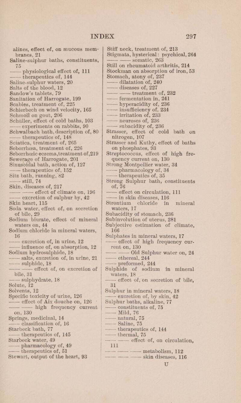 alines, effect of, on mucous mem- branes, 21 Saline-sulphur baths, constituents, 75 —— physiological effect of, 111 —— therapeutics of, 144 Saline-sulphur waters, 20 Salts of the blood, 12 Sandow’s tablets, 79 Sanitation of Harrogate, 199 Scabies, treatment of, 225 Schierbech on wind velocity, 165 Schmoll on gout, 206 Schiiller, effect of cold baths, 103 —— experiments on rabbits, 90 Schwalbach bath, description of, 80 —— therapeutics of, 148 Sciatica, treatment of, 265 Seborrheea, treatment of, 226 Seborrhceic eczema,treatment of 219 Sewerage of Harrogate, 201 Sinusoidal bath, action of, 127 —— therapeutics of, 152 Sitz bath, running, 82 —— still, 74 Skin, diseases of, 217 —— —— effect of climate on, 196 —— excretion of sulphur by, 42 Skin heart, 115 Soda water, effect of, on secretion of bile, 29 Sodium biurate, effect of mineral waters on, 44 Sodium chloride in mineral waters, 16 —— excretion of, in urine, 12 — — influence of, on absorption, 12 Sodium hydrosulphide, 18 —— salts, excretion of, in urine, 21 —-— sulphide, 18 —— —— effect of, on excretion of bile, 31 sulphydrate, 18 Solute, 12 Solvents, 12 Specific toxicity of urine, 126 —— effect of Aix douche on, 126 —— —— high frequency current on, 130 Springs, medicinal, 14 ——— classification of, 16 Starbeck bath, 77 —— therapeutics of, 145 Starbeck water, 49 —— pharmacology of, 49 ——— therapeutics of, 51 Stewart, output of the heart, 93 297 Stiff neck, treatment of, 213 Stigmata, hysterical: psychical, 264 —— —— somatic, 263 Still on rheumatoid arthritis, 214 Stockman on absorption of iron, 53 Stomach, atony of, 237 —~— dilatation of, 240 —— diseases of, 227 —— —— treatment of, 232 —— fermentation in, 241 —— hyperacidity of, 236 —-—- insufficiency of, 234 —— irritation of, 233 —-— neuroses of, 236 —— subacidity of, 236 Strasser, effect of cold bath on nitrogen, 107 Strasser and Kuthy, effect of baths on phosphates, 93 Streptococcus, effect of high fre- quency current on, 130 Strong Montpellier water, 34 —— pharmacology of, 34 —-— therapeutics of, 35 Strong Sulphur bath, constituents of, 76 —— effect on circulation, 111 —— in skin diseases, 116 Strontium chloride in mineral waters, 17 Subacidity of stomach, 236 Subinvolution of uterus, 281 Subjective estimation of climate, 166 Sulphates in mineral waters, 17 —— effect of high frequency cur- rent on, 130 —— —— Old Sulphur water on, 24 —— ethereal, 244 —— preformed, 244 Sulphide of sodium waters, 18 —— effect of, on secretion of bile, 31 Sulphur in mineral waters, 18 —— excretion of, by skin, 42 Sulphur baths, alkaline, 77 —— constituents of, 75 —— Mild, 76 —— natural, 75 —-— Saline, 75 —— therapeutics of, 144 —— thermal, 75 —— —— effect of, on circulation, i —— —— -—— metabolism, 112 in mineral U