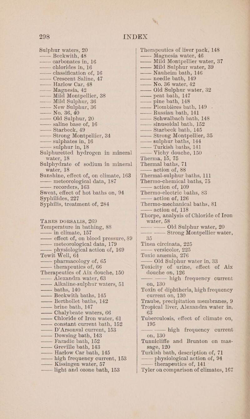 —— classification of, 16 —— Crescent Saline, 47 —— Harlow Car, 48 —-— Mild Sulphur, 36 —— New Sulphur, 36 —— No. 36, 40 —— Old Sulphur, 20 ——- saline base of, 16 —— Starbeck, 49 —— sulphates in, 16 —— sulphur in, 18 Sulphuretted hydrogen in mineral Sulphydrate of sodium in mineral Sunshine, effect of, on climate, 163 —— meteorological data, 187 recorders, 163 Sweat, effect of hot baths on, 94 Syphilides, 227 Syphilis, treatment of, 284 TABES DORSALIS, 269 Temperature in bathing, 88 —— effect of, on blood pressure, 89 meteorological data, 179 —— physiological action of, 169 Tewit Well, 64 —— pharmacology of, 65 therapeutics of, 66 Therapeutics of Aix douche, 150 —— Alexandra water, 63 —— Alkaline-sulphur waters, 51 baths, 140 — Beckwith baths, 145 — Berthollet baths, 142 brine bath, 147 —— Chalybeate waters, 66 —- Chloride of Iron water, 61 — constant current bath, 152 —— D’Arsonval current, 153 —— Dowsing bath, 143 —— Faradic bath, 152 Greville bath, 143 — Harlow Car bath, 145 high frequency current, 153 —— Kissingen water, 57 —— light and ozone bath, 153 —— Nauheim bath, 146 —— needle bath, 149 —— No. 36 water, 42 —— pine bath, 148 —— Plombiéres bath, 149 ——— Russian bath, 141 —— Schwalbach bath, 148 —.—— sinusoidal bath, 152 —— Starbeck bath, 145 —— sulphur baths, 144 —— Turkish baths, 141 —— Vichy douche, 150 Thermal baths, 71 Thermal-sulphur baths, 111 Thermo-chemical baths, 75 action of, 109 Thermo-electric baths, 83 —— action of, 126 Thermo-mechanical baths, 81 action of, 118 Thorpe, analysis of Chloride of Iron water, 58 . —— —— Old Sulphur water, 20 Tinea circinata, 225 —— versicolor, 225 Toxic anemia, 276 —— Old Sulphur water in, 33 Toxicity of urine, effect of Aix douche on, 126 —— —— high frequency current on, 130 Toxin of diphtheria, high frequency current on, 130 Traube, precipitation membranes, 9 Tropical liver, Alexandra water in, 63 Tuberculosis, effect of climate on, 195 wa high frequency current on, 130 Tunnicliffe and Brunton on mas- sage, 120 Turkish bath, description of, 71 physiological action of, 94 —_—- therapeutics of, 141 > Tyler on comparison of climates, 167 —_— —_—=
