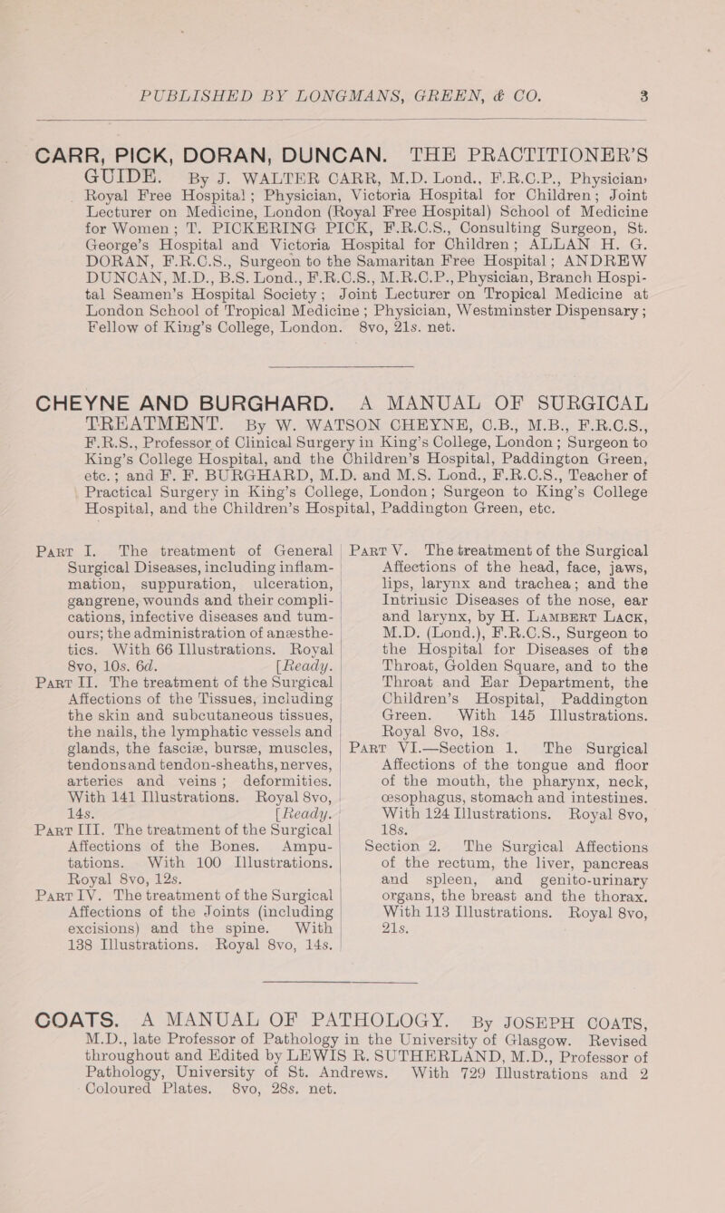 GUIDE. By J. WALTER CARR, M.D. Lond., F.R.C.P., Physician: _ Royal Free Hospital; Physician, Victoria Hospital for Children; Joint Lecturer on Medicine, London (Royal Free Hospital) School of Medicine for Women; T. PICKERING PICK, F.R.C.S8., Consulting Surgeon, St. George’s Hospital and Victoria Hospital for Children; ALLAN H. G. DORAN, F.R.C.8., Surgeon to the Samaritan Free Hospital; ANDREW DUNCAN, M.D., B.S. Lond., F.R.C.S., M.R.C.P., Physician, Branch Hospi- tal Seamen’s Hospital Society; Joint Lecturer on Tropical Medicine at London School of Tropical Medicine ; Physician, Westminster Dispensary ; Fellow of King’s College, London. 8vo, 21s. net. TREATMENT. By W. WATSON CHEYNE, C©.B., M.B., F.R.C.S., F.R.S., Professor of Clinical Surgery in King’s College, London ; Surgeon to King’s College Hospital, and the Children’s Hospital, Paddington Green, etc.; and F. F. BURGHARD, M.D. and M.S. Lond., F.R.C.S., Teacher of _ Practical Surgery in King’s College, London; Surgeon to King’s College Pane. 1. Surgical Diseases, including inflam- mation, suppuration, ulceration, gangrene, wounds and their compli- cations, infective diseases and tum- ours; the administration of anesthe- tics. With 66 Illustrations. Royal 8vo, 10s. 6d. [ Ready. Part II. The treatment of the Surgical Affections of the Tissues, including the skin and subcutaneous tissues, the nails, the lymphatic vessels and glands, the fasciz, burse, muscles, tendonsand tendon-sheaths, nerves, arteries and veins; deformities. With 141 Illustrations. Royal 8vo, 14s, [ Ready. Part III. The treatment of the Surgical Affections of the Bones. Ampu- tations. With 100 Illustrations. Royal 8vo, 12s. Affections of the Joints (including excisions) and the spine. With 138 Illustrations. | | Affections of the head, face, jaws, lips, larynx and trachea; and the Intrinsic Diseases of the nose, ear and larynx, by H. Lampert Lack, M.D. (Lond.), F.R.C.S., Surgeon to the Hospital for Diseases of the Throat, Golden Square, and to the Throat and Har Department, the Children’s Hospital, Paddington Green. With 145 Illustrations. Royal 8vo, 18s. Part VI.—Section 1. The Surgical Affections of the tongue and floor of the mouth, the pharynx, neck, cesophagus, stomach and intestines. With 124 Illustrations. Royal 8vo, 18s. Section 2. The Surgical Affections of the rectum, the liver, pancreas and spleen, and _ genito-urinary organs, the breast and the thorax. With 113 Illustrations. Royal 8vo, 21s. By JOSEPH COATS, ‘Coloured Plates.