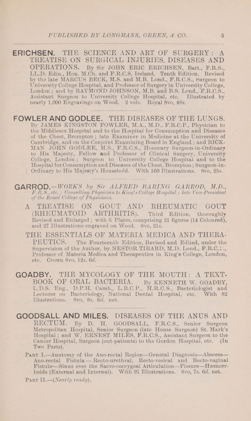 ERICHSEN: THE SCIENCE AND ART OF SURGERY 4A TREATISH ON SURGICAL INJURIES, DISEASES AND OPERATIONS. By Sir JOHN ERIC ERICHSEN, Bart., F.B.S., LL.D. Edin., Hon. M.Ch. and F.R.C.S. Ireland. Tenth Edition. Revised by the late MARCUS BECK, M.S. and M.B. Lond., F.R.C.S., Surgeon to University College Hospital, and Professor of Surgery in University College, London ; and by RAYMOND JOHNSON, M.B. and B.S. Lond., F.R.C.S., Assistant Surgeon to University College Hospital, etc. Illustrated by nearly 1,000 Engravings on Wood. 2 vols. Royal 8vo, 48s. FOWLER AND GODLEE. THE DISEASES OF THE LUNGS. By JAMES KINGSTON FOWLER, M.A., M.D.,-F.R.C:P., Physician to the Middlesex Hospital and to the Hospital! for Consumption and Diseases of the Chest, Brompton ; late Examiner in Medicine at the University of Cambridge, and on the Conjoint Examining Board in England ; and RICK- MAN JOHN GODLHH, M.8., F.R.C.S., Honorary Surgeon-in-Ordinary to His Majesty, Fellow and Professor of Clinical Surgery, University College, London; Surgeon to University College Hospital and to the Hospital for Consumption and Diseases of the Chest, Brompton; Surgeon-in- Ordinary to His Majesty’s Household. With 160 Illustrations. 8vo, 25s. GARROD.—JVORKS by Sir ALFRED BARING GARROD, M_D., FRS., etc. ; Consulting Physician to King s College Hospital ; late Vice-President of the Royal College of Physicians. Ree eet ON. GOUT “AN D--“ReEUMATIC. -GOUPE (RHEUMATOID ARTHRITIS). — Third Edition, thoroughly Revised and Enlarged; with 6 Plates, comprising 21 figures (14 Coloured), and 27 Illustrations engraved on Wood. 8vo, 21s. THE ESSENTIALS OF MATERIA MEDICA AND THERA- PaUTiCs: The Fourteenth Edition, Revised and Edited, under the Supervision of the Author, by NESTOR TIRARD, M.D. Lond., F.R.C.2., Professor of Materia Medica and Therapeutics in King’s College, London, etc. Crown 8vo, 12s. 6d. GOADBY.. PAE MYCOLOGY OF THE MOUTH: AJ TEXT: BOOK OF ORAL BACTERIA. By KENNETH W. GOADBY, in Des. tug. D-H. Camb., b.R:C.P..M.R.C.s:,” Bacteriologist and Lecturer on Bacteriology, National Dental Hospital, etc. With 82 Illustrations. S8vo, 8s. 6d. net. GOODSALL AND MILES. DISEASES OF THE ANUS AND RECTUM. By D. EH. GOODSALL, F-R.C.S., Senior Surgeon ' Metropolitan Hospital, Senior Surgeon (late House Surgeon) St. Mark’s Hospital; and W. ERNEST MILHS, F.R.C.S., Assistant Surgeon to the Cancer Hospital, Surgeon (out-patients) to the Gordon Hospital, etc. (In Two Parts). Part I.—Anatomy of the Ano-rectal Region—General Diagnosis—Abscess— Ano-rectal Fistula — Recto-urethral, Recto-vesical and MRecto-vaginal Fistule—Sinus over the Sacro-coccygeal Articulation—Fissure—Hemorr- hoids (External and Internal). With 91 Illustrations. 8vo, 7s. 6d. net. Part [1.—(Nearly ready).