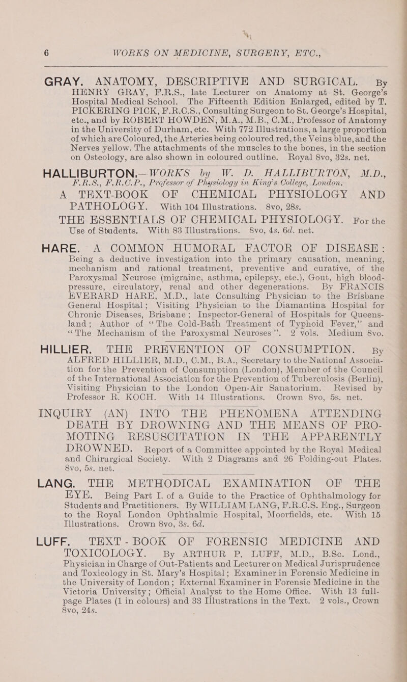 *, 6 WORKS ON MEDICINE, SURGERY, ETC., GRAY. ANATOMY, DESCRIPTIVE AND SURGICAL. By HENRY GRAY, F.R.S., late Lecturer on Anatomy at St. George’s Hospital Medical School. The Fifteenth Edition Enlarged, edited by T. PICKERING PICK, F.R.C.S., Consulting Surgeon to St. George’s Hospital, etc.,and by ROBERT HOWDEN, M.A., M.B., C.M., Professor of Anatomy in the University of Durham, etc. With 772 Illustrations, a large proportion of which are Coloured, the Arteries being coloured red, the Veins blue, and the Nerves yellow. The attachments of the muscles to the bones, in the section on Osteology, are also shown in coloured outline. Royal 8vo, 32s. net. HALLIBURTON,.—WORKS by W. D. HALLIBURTON, M.D., F.RS., FR.C.P., Professor of Physiology in King’s College, London, ALEX E-BOOK: 70. eCHEMICAL sPBXslOLOG YarA Ni PATHOLOGY. With 104 Illustrations. 8vo, 28s. THE ESSENTIALS OF CHEMICAL PHYSIOLOGY. For the Use of Students. With 83 Illustrations. 8vo, 4s. 6d. net. HARE... A. COMMON HUMORAL FACTOR, OF DISHASie Being a deductive investigation into the primary causation, meaning, mechanism and rational treatment, preventive and curative, of the Paroxysmal Neurose (migraine, asthma, epilepsy, etc.), Gout, high blood- pressure, circulatory, renal and other degenerations. By FRANCIS EHEVERARD HARE, M.D., late Consulting Physician to the Brisbane General Hospital; Visiting Physician to the Diamantina Hospital for Chronic Diseases, Brisbane; Inspector-General of Hospitals for Queens- land; Author of ‘‘The Cold-Bath Treatment of Typhoid Fever,’ and “The Mechanism of the Paroxysmal Neuroses”. 2 vols. Medium 8vo. HILLIER. THE PREVENTION OF CONSUMPTION. By ALFRED HILLIER, M.D., 0.M., B.A., Secretary to the National Associa- tion for the Prevention of Consumption (London), Member of the Council of the International Association for the Prevention of Tuberculosis (Berlin), Visiting Physician to the London Open-Air Sanatorium. Revised by Professor R. KOCH. With 14 Illustrations. Crown 8vo, 5s. net. INQUIRY (AN) INTO THE PHENOMENA ATTENDING DEATH BY DROWNING AND THE MEANS OF PRO- MOTING RESUSCITATION IN THE APPARENTLY DROWNED. Report of a Committee appointed by the Royal Medical and Chirurgical Society. With 2 Diagrams and 26 Folding-out Plates. Svo, 5s, net. LANG. THE MBETHODICAL EXAMINATION OF THE KYEH. Being Part I. of a Guide to the Practice of Ophthalmology for Students and Practitioners. By WILLIAM LANG, F.R.C.S. Eng., Surgeon to the Royal London Ophthalmic Hospital, Moorfields, etc. With 15 Illustrations. Crown 8vo, 3s. 6d. LUFF. TEXT-BOOK OF FORENSIC MEDICINE AND TOXICOLOGY. - -By ARTHUR. P. LUPE, M.D750R.Sc.0 lone Physician in Charge of Out-Patients and Lecturer on Medical Jurisprudence and Toxicology in St. Mary’s Hospital; Examiner in Forensic Medicine in the University of London; External Examiner in Forensic Medicine in the Victoria University; Official Analyst to the Home Office. With 13 full- page Plates (1 in colours) and 33 Illustrations in the Text. 2 vols., Crown 8vo, 24s.