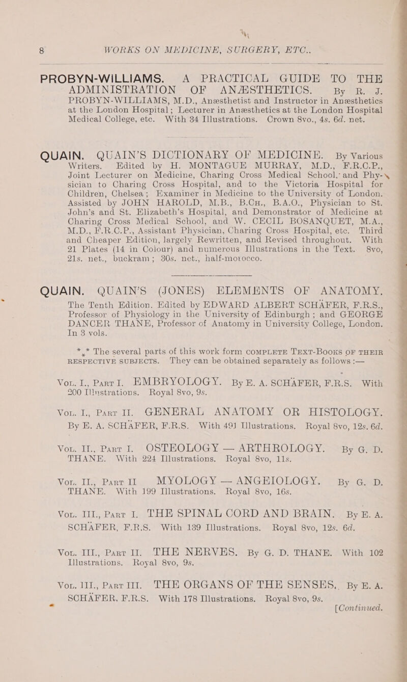 %, 8 WORKS ON MEDICINE, SURGERY, ETC.. PROBYN-WILLIAMS. A PRACTICAL GUIDE TO THE ADMINISTRATION OF ANASTHETICS. By thee PROBYN-WILLIAMS, M.D., Anesthetist and Instructor in Anesthetics at the London Hospital; Lecturer in Anesthetics at the London Hospital Medical College, etc. With 34 Illustrations. Crown 8vo., 4s. 6d. net. QUAIN. QUAIN’S DICTIONARY OI? MEDICINE. — By Various Writers. Edited by H. MONTAGUE MURRAY, M.D., F.R.C.P., Joint Lecturer on Medicine, Charing Cross Medical School, and Phy-\ sician to Charing Cross Hospital, and to the Victoria Hospital for Children, Chelsea; Examiner in Medicine to the University of London. Assisted by JOHN HAROLD, M.B., B.Cu., B.A.O., Physician to St. John’s and St. Elizabeth’s Hospital, and Demonstrator of Medicine at Charing Cross Medical School, and W. CECIL BOSANQUET, M.A., M.D., F.R.C.P., Assistant Physician, Charing Cross Hospital, ete. Third and Cheaper Edition, largely Rewritten, and Revised throughout. With 21 Plates (14 in Colour) and numerous Illustrations in the Text. 8vo, 21s. net., buckram; 30s. net., half-motocco. QUAIN. QUAIN’S (JONES) ELEMENTS OF ANATOMY, The Tenth Edition. Edited by EDWARD ALBERT SCHAFER, F.R.S., Professor of Physiology in the University of Edinburgh ; and GEORGE DANCER THANE, Professor of Anatomy in University College, London. In 38 vols. * .* The several parts of this work form COMPLETE TEXT-BooOKS OF THEIR RESPECTIVE SUBJECTS. They can be obtained separately as follows :— Vou. I., ParrI. EMBRYOLOGY. ByE. A. SCHAFER, F.R.S. With 200 Illustrations. Royal 8vo, 9s. Vou. 1, Part 1. GHNERAL ANATOMY OR HISTOLOGY. By E. A. SCHAFER, F.R.S. With 491 Illustrations. Royal 8vo, 19s. 6d. Vou. Il., Part I. OSTHKOLOGY — ARTHROLOGY. By G. D. THANE. With 224 Illustrations. Royal 8vo, 11s. Von. IL, Parr IZ MYOLOGY — ANGHIOLOGY. By G. D. THANE. With 199 [llustrations. Royal 8vo, 16s. Vou. III., Parr I. THE SPINAL CORD AND BRAIN. ByBZ.a. SCHAFER, F.R.S. With 139 Illustrations. Royal 8vo, 12s. 6d. Vou. IIT., Parr II. THE NERVES. By G. D. THANE. With 102 Illustrations, Royal 8vo, 9s. Vou. 111., Part WI. THE ORGANS OF THE SENSHS., By B.A. SCHAFER, F.R.S. With 178 Illustrations. Royal 8vo, 9s. ” [Conturued.