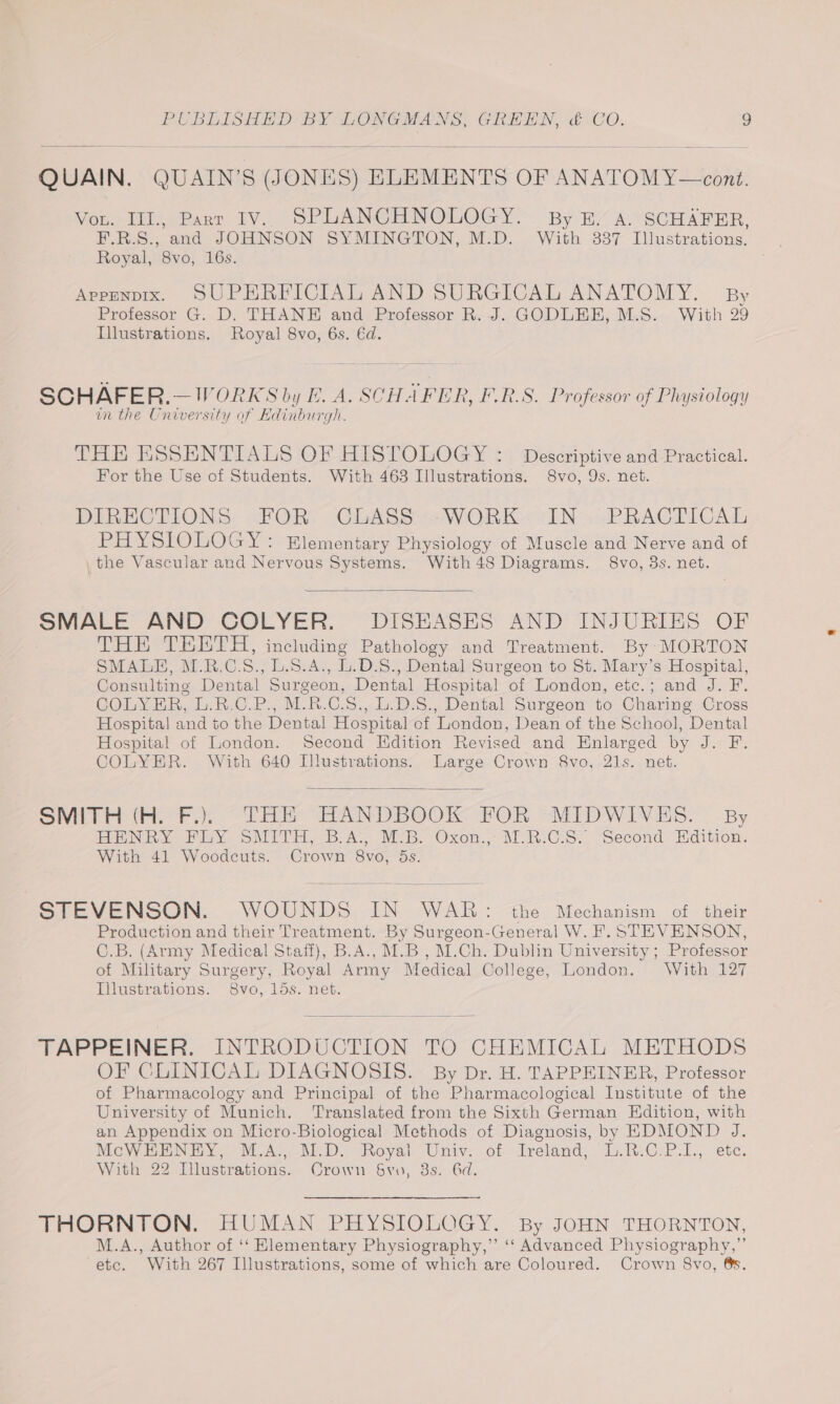 QUAIN. QUAIN’S (JONES) ELEMENTS OF ANATOM Y—cont. Vou. IIL, Parr IV. SPLANCHNOLOGY. By. A. SCHAFER, F.R.S., and JOHNSON SYMINGTON, M.D. With 3837 Illustrations. Royal, 8vo, 16s. ; Appenpix. SUPERFICIAL AND SURGICAL ANATOMY. By Professor G. D. THANE and Professor R. J. GODLEE, M.S. With 29 Illustrations. Royal 8vo, 6s. €d. SCHAFER.—WORKS by E. A. SCHAFER, F.R.S. Professor of Physiology in the University of Edinburgh. THE ESSENTIALS OF HISTOLOGY : Deseriptive and Practical. For the Use of Students. With 463 Illustrations. 8vo, 9s. net. DIRECTIONS: FOR. CLASS -WORK--IN » PRACTICAL PHYStOnoGyY: Elementary Physiology of Muscle and Nerve and of the Vascular and Nervous Systems. With48 Diagrams. 8vo, 3s. net. SMALE AND COLYER. DISEASES AND INJURIES OF THE TRKETH, including Pathology and Treatment. By MORTON SMALE, M.R.C.S., L.S.A., L.D.S., Dental Surgeon to St. Mary’s Hospital, Consulting Dental Surgeon, Dental Hospital of London, etc.; and J. F. COLYER, L.R.C.P., M.R.C.S., L.D.8., Dental Surgeon to Charing Cross Hospita! and to the Dental Hospital cf London, Dean of the School, Dental Hospital of London. Second Edition Revised and Enlarged by J. F. COLYER. With 640 Dlustrations. Large Crown 8vo, 21s. net. Smith Hi-Fi. Tee PANDEBOOK POR -AEDWIVES. By HENRY Fay SMITE, B.A. MB. Oxen.,--\i.R:C.S.. Second Edition. With 41 Woodcuts. Crown 8vo, 5s. STEVENSON. WOUNDS IN WAR: the Mechanism of their Production and their Treatment. By Surgeon-General W. F. STEVENSON, C.B. (Army Medical Staff), B.A., M.B , M.Ch. Dublin University ; Professor of Military Surgery, Royal Army Medical College, London. With 127 Illustrations. 8vo, 15s. net. TAPPEINER. INTRODUCTION TO CHEMICAL METHODS OF CLINICAL DIAGNOSIS. By Dr. H. TAPPEINER, Professor of Pharmacology and Principal of the Pharmacological Institute of the University of Munich. Translated from the Sixth German Edition, with an Appendix on Micro-Biological Methods of Diagnosis, by EDMOND J. Me WIN ISY. > MOAT NED oval Univ. of-dreland, 15.R-0.P.1.; ete. With 22 Illustrations. Crown 6vu, 8s. Gd. THORNTON. HUMAN PHYSIOLOGY. By JOHN THORNTON, M.A., Author of ‘‘ Elementary Physiography,” ‘‘ Advanced Physiography,” etc. With 267 Illustrations, some of which are Coloured. Crown S8vo, 6s.