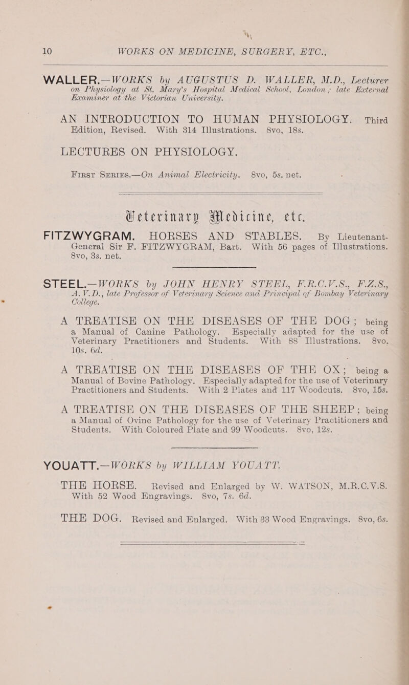 %, 10 WORKS ON MEDICINE, SURGERY, HTC., WALLER.—WORKS by AUGUSTUS D. WALLER, M.D., Lecturer on Physiology at St. Mary’s Hospital Medical School, London ; late Ezternat Examiner at the Victorian University. AN INTRODUCTION TO HUMAN PHYSIOLOGY. Third Edition, Revised. With 314 Illustrations. 8vo, 18s. LECTURES ON PHYSIOLOGY. First SERIES.—On Animal Electricity. S8vo, 5s. net. W@eterinary aedicine, ete. FITZWYGRAM. HORSES AND STABLES. By Lieutenant- General Sir F. FITZWYGRAM, Bart. With 56 pages of Illustrations. 8vo, 3s. net. STEEL.—WORKS by JOHN HENRY STEEL, F.R.C.V.S., F.Z.S., A.V.D., late Professor of Veterinary Science and Principal of Bombay Veterinary College. A TREATISH ON THE DISHASES OF THE DOG; being a Manual of Canine Pathology. Especially adapted for the use of Veterinary Practitioners and Students. With 88 Illustrations. 8vo. 10s. 6d. A TREATISE, ON THE DISHASEHS OF THE OX; “beings Manual of Bovine Pathology. Especially adapted for the use of Veterinary Practitioners and Students. With 2 Plates and 117 Woodcuts. 8vo, 15s. A TREATISE ON THE DISEASES OF THE SHEEP; being a Manual of Ovine Pathology for the use of Veterinary Practitioners and Students. With Coloured Plate and 99 Woodcuts. 8vo, 12s. YOUATT.—WORKS by WILLIAM YOUATT. THE HORSE. Revised and Enlarged by W. WATSON, M.RB.C.V.S. With 52 Wood Engravings. 8vo, 7s. 6d. THE DOG. Revised and Enlarged. With 33 Wood Engravings. 8vo, 6s.