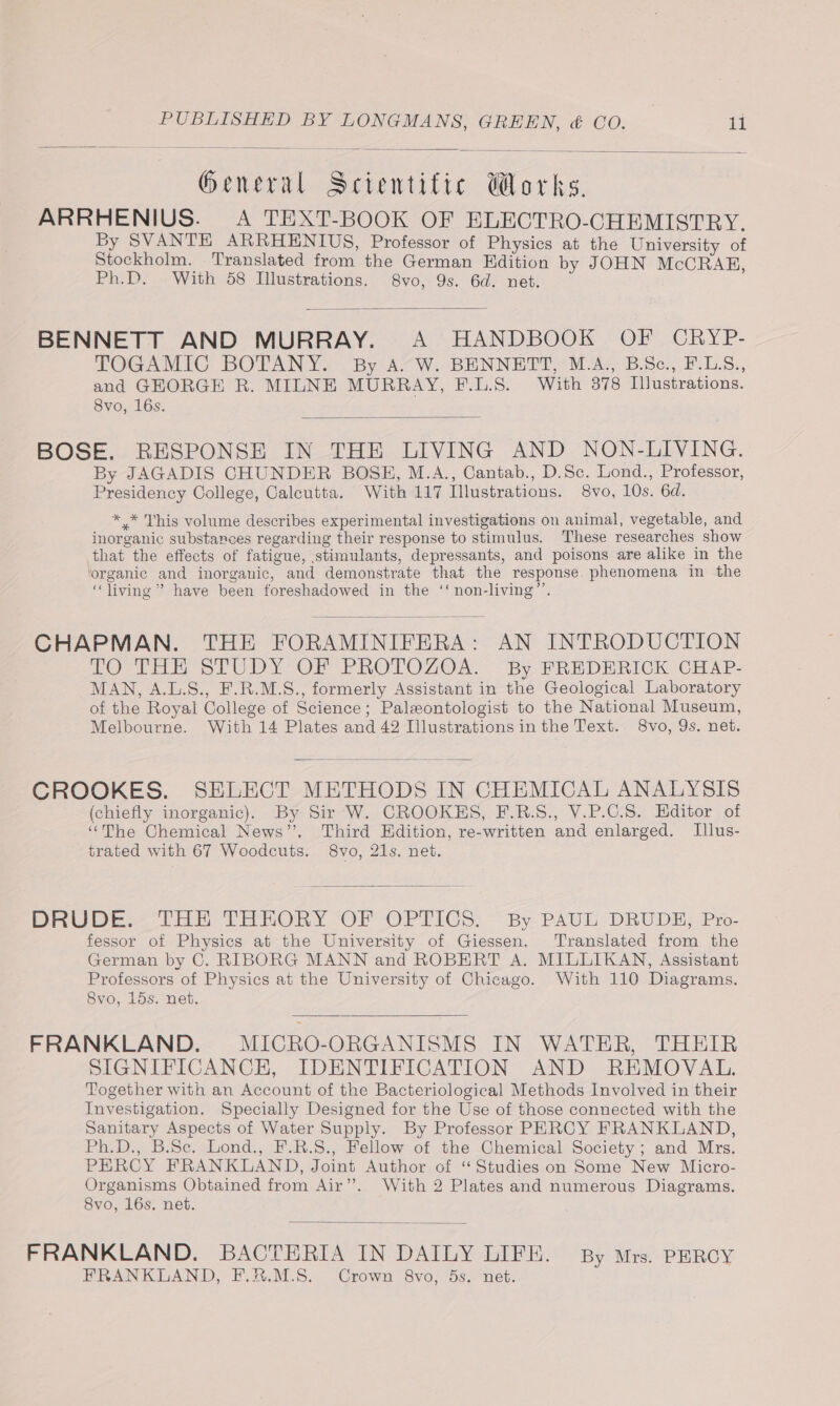 General Scientific Works. ARRHENIUS. A TEXT-BOOK OF ELECTRO-CHEMISTRY. By SVANTE ARRHENIUS, Professor of Physics at the University of Stockholm. Translated from the German Edition by JOHN McCRAB, Ph.D. With 58 Illustrations. 8vo, 9s. 6d. net. BENNETT AND MURRAY. A HANDBOOK OF CRYP- TOGAMIC BOTANY. By A. W. BENNETT, M.A., B.Sc., F.LS., and GEORGE R. MILNE MURRAY, F.L.S. With 378 Illustrations. Svo, 16s. BOSE. RESPONSE IN THE LIVING AND NON-LIVING. By JAGADIS CHUNDER BOSE, M.A., Cantab., D.Sc. Lond., Professor, Presidency College, Calcutta. With 117 Illustrations. 8vo, 10s. 6d. * * This volume describes experimental investigations on animal, vegetable, and inorganic substances regarding their response to stimulus. These researches show that the effects of fatigue, stimulants, depressants, and poisons are alike in the organic and inorganic, and demonstrate that the response. phenomena in the “living” have been foreshadowed in the ‘‘ non-living”’. CHAPMAN. THE FORAMINIFERA: AN INTRODUCTION TO THE STUDY-OF PROTOZOR. By FREDERICK CHAP- MAN, A.L.S., F.R.M.S., formerly Assistant in the Geological Laboratory of the Royal College of Science; Palewontologist to the National Museum, Melbourne. With 14 Plates and 42 Illustrations in the Text. 8vo, 9s. net. CROOKES. SELECT METHODS IN CHEMICAL ANALYSIS (chiefly inorganic). By Sir W. CROOKES, F.B.S., V.P.C.S. Editor of “The Chemical News”. Third Edition, re-written and enlarged. Jlus- trated with 67 Woodcuts. 8vo, 21s. net. DRUBDE THE THEORY -OF OPTICS: ~ By PAUL :-DRUDE, Pro- fessor of Physics at the University of Giessen. Translated from the German by C. RIBORG MANN and ROBERT A. MILLIKAN, Assistant Professors of Physics at the University of Chicago. With 110 Diagrams. 8vo, 15s. net. FRANKLAND. MICRO-ORGANISMS IN WATER, THEIR SIGNIFICANCE, IDENTIFICATION AND REMOVAL. Together with an Account of the Bacteriological Methods Involved in their Investigation. Specially Designed for the Use of those connected with the Sanitary Aspects of Water Supply. By Professor PERCY FRANKLAND, Ph.D., B.Se. Lond., F.R.S., Fellow of the Chemical Society; and Mrs. PERCY FRANKLAND, Joint Author of “Studies on Some New Micro- Organisms Obtained from Air”. With 2 Plates and numerous Diagrams. 8vo, 16s. net. FRANKLAND. BACTERIA IN DAILY LIFE. By Mrs. PERCY FRANKLAND, F.8.M.S. Crown 8vo, 5s.. net.