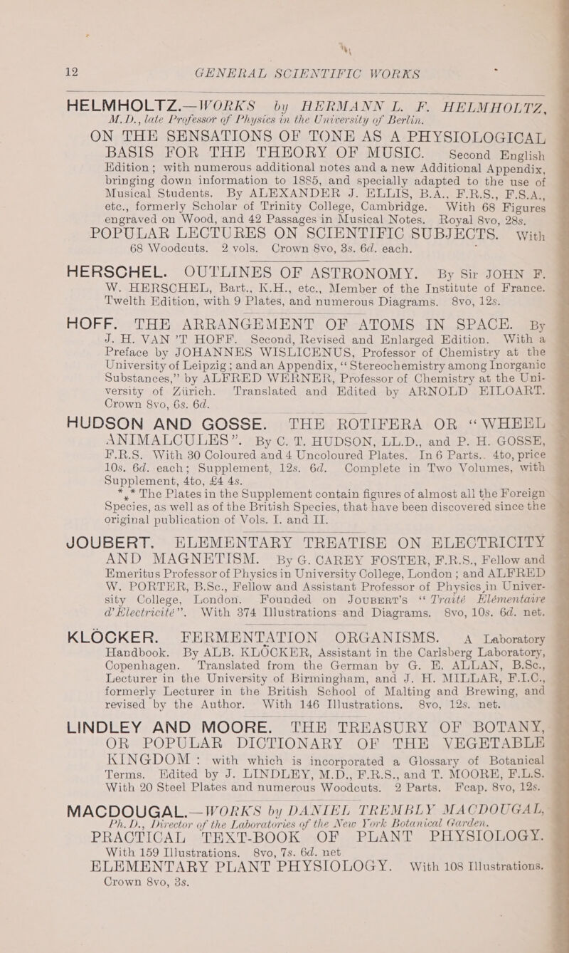 %, 12 GENERAL SCIENTIFIC WORKS HELMHOLTZ.—WORKS by HERMANN L. F. HELMHOLTZ, M.D., late Professor of Physics in the University of Berlin. ON THE SENSATIONS OF TONE AS A PHYSIOLOGICAL BASIS FOR THE THEORY OF MUSIC. Second English Edition ; with numerous additional notes and a new Additional Appendix, bringing down information to 1885, and specially adapted to the use of Musical Students. By ALEXANDER J. ELLIS, B.A., F.R.S., F.S.A., etc., formerly Scholar of Trinity College, Cambridge. With 68 Figures engraved on Wood, and 42 Passages in Musical Notes. Royal 8vo, 28s. POPULAR LECTURES ON SCIENTIFIC SUBJECTS. with 68 Woodcuts. 2 vols. Crown 8vo, 3s. 6d. each. HERSCHEL. OUTLINES OF ASTRONOMY. By Sir JOHN F. W. HERSCHEL, Bart., K.H., etc., Member of the Institute of France. Twelth Edition, with 9 Plates, and numerous Diagrams. 8vo, 12s. HOFF. THE ARRANGEMENT OF ATOMS IN SPACE. By J. H. VAN ’T HOFF. Second, Revised and Enlarged Edition. With a Preface by JOHANNES WISLICENUS, Professor of Chemistry at the University of Leipzig ; and an Appendix, ‘‘ Stereochemistry among Inorganic Substances,” by ALFRED WERNER, Professor of Chemistry at the Uni- versity of Ziirich. Translated and Edited by ARNOLD EILOART. Crown 8vo, 6s. 6d. HUDSON AND GOSSE. THE ROTIFERA OR “WHEEL ANIMALCULES”. By C. Tf. HUDSON, LL.D., and P. H. GOSSE, F.R.S. With 30 Coloured and 4 Uncoloured Plates. In 6 Parts.. 4to, price 10s. 6d. each; Supplement, 12s. 6d. Complete in Two Volumes, with © Supplement, 4to, £4 4s. *_* The Plates in the Supplement contain figures of almost all the Foreign Species, as well as of the British Species, that have been discovered since the original publication of Vols. I. and II. JOUBERT. ELEMENTARY TREATISE ON ELECTRICITY AND MAGNETISM. By G. CAREY FOSTER, F.R.S., Fellow and Emeritus Professor of Physics in University College, London ; and ALFRED W. PORTER, B.Sc., Fellow and Assistant Professor of Physics,in Univer- sity College, London. Founded on Joupert’s “ Traité Hlémentaire d@’ Hlectricité”. With 374 Illustrations and Diagrams. 8vo, 10s. 6d. net. KLOCKER. FERMENTATION ORGANISMS. A Laboratory Handbook. By ALB. KLOCKER, Assistant in the Carlsberg Laboratory, Copenhagen. Translated from the German by G. E. ALLAN, B.Sc., Lecturer in the University of Birmingham, and J. H. MILLAR, F.L.C., formerly Lecturer in the British School of Malting and Brewing, and revised by the Author. With 146 Illustrations. 8vo, 12s. net. LINDLEY AND MOORE. THE TREASURY OF BOTANY OR POPULAR DICTIONARY OF THE VEGETABLE KINGDOM : with which is incorporated a Glossary of Botanical Terms. Hdited by J. LINDLEY, M.D., F.R.S., and T. MOORH, F.L.S. With 20 Steel Plates and numerous Woodcuts. 2 Parts. Fcap. 8vo, 12s. MACDOUGAL.—WORKS by DANIEL TREMBLY MACDOUGAL, Ph. D., Director of the Laboratories of the New York Botanical Garden. PRACTICAL TEXT-BOOK 5>OF PLANT PHYSIOLOGss With 159 Illustrations. 8vo, 7s. 6d. net ELEMENTARY PLANT PHYSIOLOGY. With 108 Illustrations. Crown 8vo, 3s.