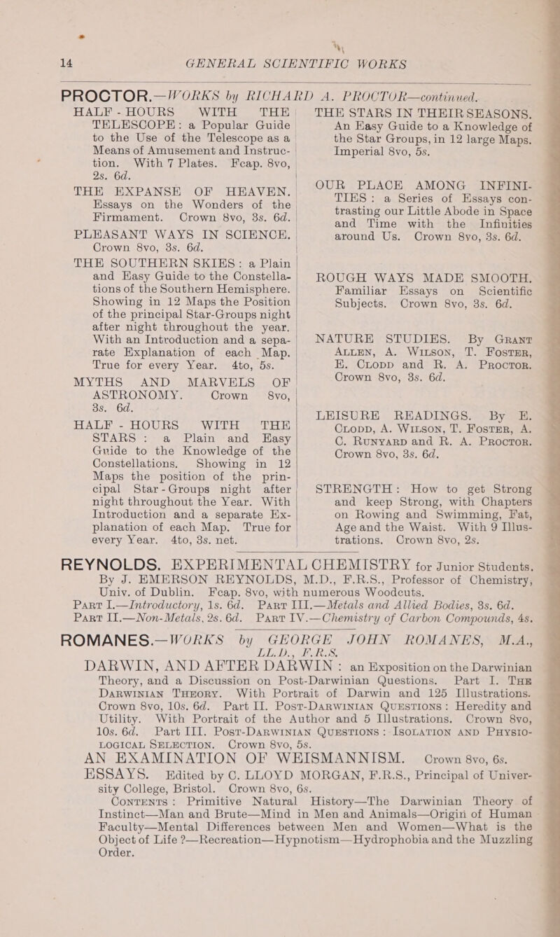 wy, HALF - HOURS WITH Means of Amusement and Instruc- tion. With 7 Plates. Os O0s Firmament. PLEASANT WAYS IN SCIENCE. Crown 8vo, 38s. 6d. THE SOUTHERN SKIES: a Plain and Hasy Guide to the Constella- tions of the Southern Hemisphere. Showing in 12 Maps the Position of the principal Star-Groups night after night throughout the year. With an Introduction and a sepa- rate Explanation of each Map. True for every Year. 4to, 5s. MYTHS AND MARVELS OF ASTRONOMY. Crown 8vo, OS. 00. BUA UBS LO Uc WoL eee EL STARS : a Plain and Easy Guide to the Knowledge of the Constellations. Showing in 12 Maps the position of the prin- cipal Star-Groups night after night throughout the Year. With Introduction and a separate Ex- every Year. 4to, 3s. net. } THE STARS IN THEIRSEASONS. An Easy Guide to a Knowledge of the Star Groups, in 12 large Maps. Imperial 8vo, 5s. OUR PLACE AMONG INFINI- TIES: a Series of Essays con- trasting our Little Abode in Space and Time with the Infinities around Us. Crown 8yo, 3s. 6d. ROUGH WAYS MADE SMOOTH. Familiar Essays on Scientific Subjects. Crown 8vo, 3s. 6d. NATURE STUDIES. By Grant AuLEN, A. Wixson, T. Foster, E. Cropp and R. A. Proctor. Crown 8vo, 3s. 6d. LEISURE READINGS. By E. Cropp, A. Witson, T. Foster, A. C. RuUNYARD and R. A. PRoctTor. Crown 8vo, 3s. 6d. STRENGTH: How to get Strong and keep Strong, with Chapters on Rowing and Swimming, Fat, Age and the Waist. With 9 Illus- trations. Crown 8vo, 2s. Univ. of Dublin. DARWINIAN THEORY. Parte hans Os. 6d. LOGICAL SELECTION. Crown 8vo, Crown 8vyo, 6s. sity College, Bristol. Instinct—Man and Brute—Mind in Men and Animals—Origin of Human Faculty—Mental Differences between Men and Women—What is the Object of Life ?—Recreation—Hypnotism—Hydrophobia and the Muzzling Order.