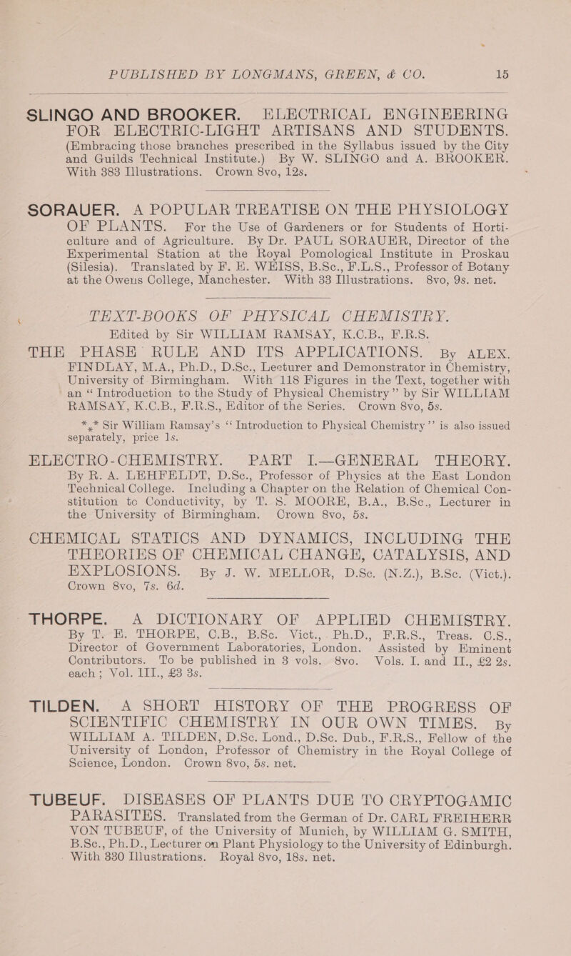 SLINGO AND BROOKER. ELECTRICAL ENGINEERING FOR. ELECTRIC-LIGHT ARTISANS AND STUDENTS. (Embracing those branches prescribed in the Syllabus issued by the City and Guilds Technical Institute.) By W. SLINGO and A. BROOKER. With 383 Dlustrations. Crown 8vo, 12s. SORAUER. A POPULAR TREATISE ON THE PHYSIOLOGY OF PLANTS. For the Use of Gardeners or for Students of Horti- culture and of Agriculture. By Dr. PAUL SORAUER, Director of the Experimental Station at the Royal Pomological Institute in Proskau (Silesia). Translated by F. EH. WHISS, B.Sc., F.L.8., Professor of Botany at the Owens College, Manchester. With 33 Illustrations. 8vo, 9s. net. t _-THXT-BOOKS OF PHYSICAL CHEMISTRY. Edited by Sir WILLIAM RAMSAY, K.C.B., F.R.S. Peo aA: ROUGE AND ITS. APPLICATIONS. | By ADH FINDLAY, M.A., Ph.D., D.Sc., Lecturer and Demonstrator in Chemistry, University of Birmingham. With 118 Figures in the Text, together with ' an “ Introduction to the Study of Physical Chemistry” by Sir WILLIAM RAMSAY, K.C.B., F.R.S., Editor of the Series. Crown 8vo, 5s. *,.* Sir William Ramsay’s ‘‘ Introduction to Physical Chemistry ’’ is also issued separately, price ls. ELECTRO-CHEMISTRY. PART IL—GENERAL THEORY. By R. A. LEHFELDT, D.Sc., Professor of Physics at the Hast London Technical College. Including a Chapter on the Relation of Chemical Con- stitution to Conductivity, by T. 5S. MOORE, B.A., B.Sc., Lecturer in the University of Birmingham. Crown 8vo, ds. CHEMICAL STATICS AND DYNAMICS, INCLUDING THE THEORIES OF CHEMICAL CHANGH, CATALYSIS, AND EXPLOSIONS. By J. W. MELLOR, D.Sc. (N.Z.), B.Sc. (Vict.). Crown 8vo, 7s. 6d. fmonre,. A DICTIONARY. OF APPEIRD CHEMISTRY. Dye ee) 2 HOhen, C.B.. Biss. Vict. - PhiDs ~F RS)” Trease -C.S.. Director of Government Laboratories, London. Assisted by Eminent Contributors. To be published in 3 vols. 8vo. Vols. I. and II., £2 2s. each *: Vol. 1il., £3 3s. MEDEN... 2 SHORT HISTORY OF THE “PROGRESS OF SCIENTIFIC CHEMISTRY IN OUR OWN TIMES. By WILLIAM A. TILDEN, D.Se. Lond., D.Sc. Dub., F.R.S., Fellow of the University of London, Protessor of Chemistry in the Royal College of Science, London. Crown 8vo, ds. net. TUBEUF. DISEASES OF PLANTS DUE TO CRYPTOGAMIG PARASITES. Translated from the German of Dr. CARL FREIHERR VON TUBEUF, of the University of Munich, by WILLIAM G. SMITH, B.Sc., Ph.D., Lecturer on Plant Physiology to the University of Edinburgh. - With 330 Illustrations. Royal 8vo, 18s. net.