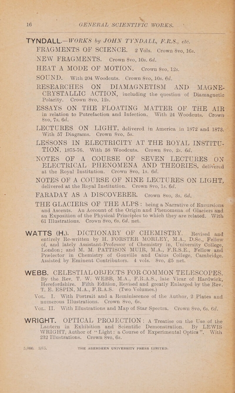 ee ee ee tes Paar ts eR Sai ee PN ts Ce = 5 Ty ga . He; a bp - St ee a nes - &lt;6 t ee at re el 2 ee = FS PRE Pay Lee oie Lae a : : By St - No ey eee 2 : a4 : AT rae 30 ots - 16 GHNERAL SCIENTIFIC WORKS. Bt FRAGMENTS OF SCIENCE. 2 Vols. Grown Sv0, 16s a= NEW FRAGMENTS. Crown 8vo, 10s. 6d. HEAT A MODE OF MOTION. Crown 8vo, 12s. SOUND. With 204 Woodcuts. Crown 8vo, 10s. 6d. RESEARCHES ON DIAMAGNETISM AND MAGNE. : CRYSTALLIC ACTION, including the question of Diiniag aie Polarity. Crown 8vo, 12s. ; ESSAYS ON THE FLOATING MATTER OF THE ARS . in relation to Putrefaction and Infection. With 24 Woodcuts. Crown Syo, 7s. 6d. LECTURES ON foe delivered in America in 1872 and 1973. With 57 Diagrams. Crown 8vo, nS LESSONS IN ELECTRICITY AT THE ROYAL Is TION, 1875-76. With 58 Woodcuts. Crown 8vo, 2s. 6d. 5 NOTES OF A COURSE OF SEVEN LECTURES ‘ON, ELECTRICAL PHENOMENA AND THEORIES, delivered at the Royal Institution. Crown 8vo, 1s. 6d. . NOTES OF A COURSE OF NINE LECTURES ON LIGHT, delivered at the Royal Institution. Crown 8vo, Is. 6d. FARADAY AS A DISCOVERER. Grown 8vo, 3s. 6d. = THE GLACIERS OF THE ALPS: being a Narrative of exotica ; and Ascents. An Account of the Origin and Phenoniens of Glaciers and — an Exposition of the Physical Principles to which they are related. With — 61 Illustrations. Crown 8vo, 6s. 6d. net. a a WATTS (H.). DICTIONARY OF CHEMISTRY. Revised ana — entirely Re-written by H. FORSTER MORLEY, M.A., D.Sc., Fellow — of, and lately Assistant-Professor of Chemistry in, University College, 2S London ; and-M. M. PATTISON MUIR, M-A., FB.S.E., Fellow and ~ Preelector in Chemistry of Gonville and Caius College, Cambridge. — » Assisted by Eminent Contributors. 4 vols. 8vo, £5 net. eg Pe WEBB. CELESTIALOBJECTS FOR COMMON TELESCOPES. By the Rev. T. W. WEBB, M.A., F.R.A.S., late Vicar of Hardwick, Herefordshire. Fifth Edition, Revised and greatly Enlarged by the Rev. % T. HE. ESPIN, M.A., F.R.A.S. (Two Volumes.) = Von. wire With Dnt and a Reminiscence of the Author, 2 Plates and numerous Illustrations. Crown 8vo, 6s. ey Vou. Il. With Illustrations and phy of Star ees Crown 8vo, 6s. 6d. WRIGHT. OPTICAL PROJECTION : A Treatise on the Use of the Lantern in Exhibition and Scientific Demonstration. By LEWIS _ WRIGHT, Author of ‘‘ Light: a Course of Experimental Optics”. With — 232 Illustrations. Crown 8vo, 6s. ea: 5,000. 3/05. THE ABERDEEN UNIVERSITY PRESS LIMITED.