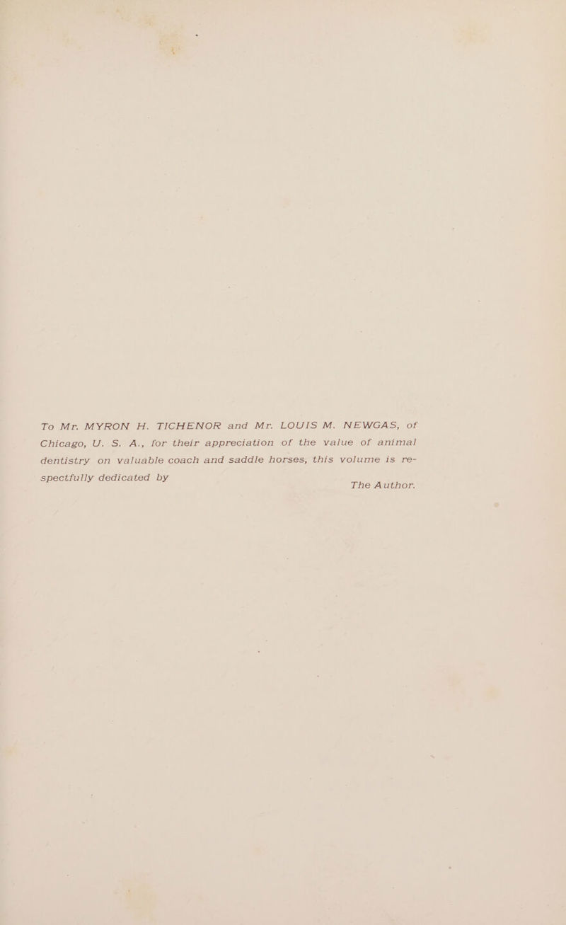 To Mr. MYRON H. TICHENOR and Mr. LOUIS M. NEWGAS, of Chicago, U.S? A., for their appreciation of the value of animal dentistry on valuable coach and saddle horses, this volume Is re- spectfully dedicated by The Author.