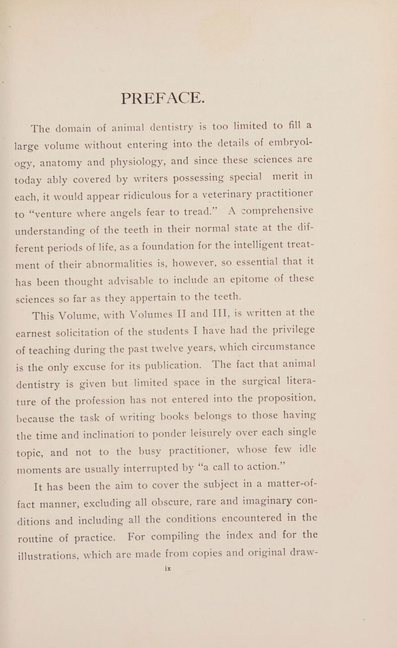 PREBACE. The domain of animal dentistry is too limited to fill a large volume without entering into the details of embryol- ogy, anatomy and physiology, and since these sciences are today ably covered by writers possessing special merit in each, it would appear ridiculous for a veterinary practitioner to “venture where angels fear to tread.” A comprehensive understanding of the teeth in their normal state at the dif- ferent periods of life, as a foundation for the intelligent treat- ment of their abnormalities is, however, so essential that it has been thought advisable to include an epitome of these sciences so far as they appertain to the teeth. This Volume, with Volumes IJ and III, is written at the earnest solicitation of the students I have had the privilege of teaching during the past twelve years, which circumstance is the only excuse for its publication. The fact that animal dentistry is given but limited space in the surgical htera- ture of the profession has not entered into the proposition, because the task of writing books belongs to those having the time and inclination to ponder leisurely over each single topic, and not to the busy practitioner, whose few idle moments are usually interrupted by “a call to action.” It has been the aim to cover the subject in a matter-ot- fact manner, excluding all obscure, rare and imaginary con- ditions and including all the conditions encountered in the routine of practice. For compiling the index and for the iHustrations, which are made from copies and original draw-