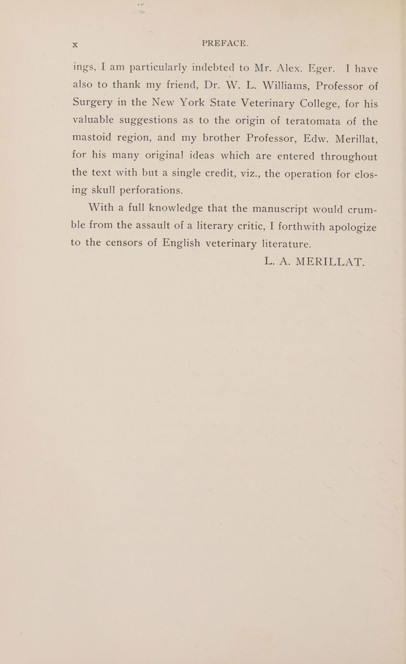 ings, I am particularly indebted to Mr. Alex. Eger. I have also to thank my friend, Dr. W. L. Wiliams, Professor ef Surgery in the New York State Veterinary College, for his valuable suggestions as to the origin of teratomata of the mastoid region, and my brother Professor, Edw. Merillat, for his many original ideas which are entered throughout the text with but a single credit, viz., the operation for clos- ing skull perforations. With a full knowledge that the manuscript would crum- ble from the assault ofa literary critic, I forthwith apologize to the censors of English veterinary literature. kL A MERIPEAT: