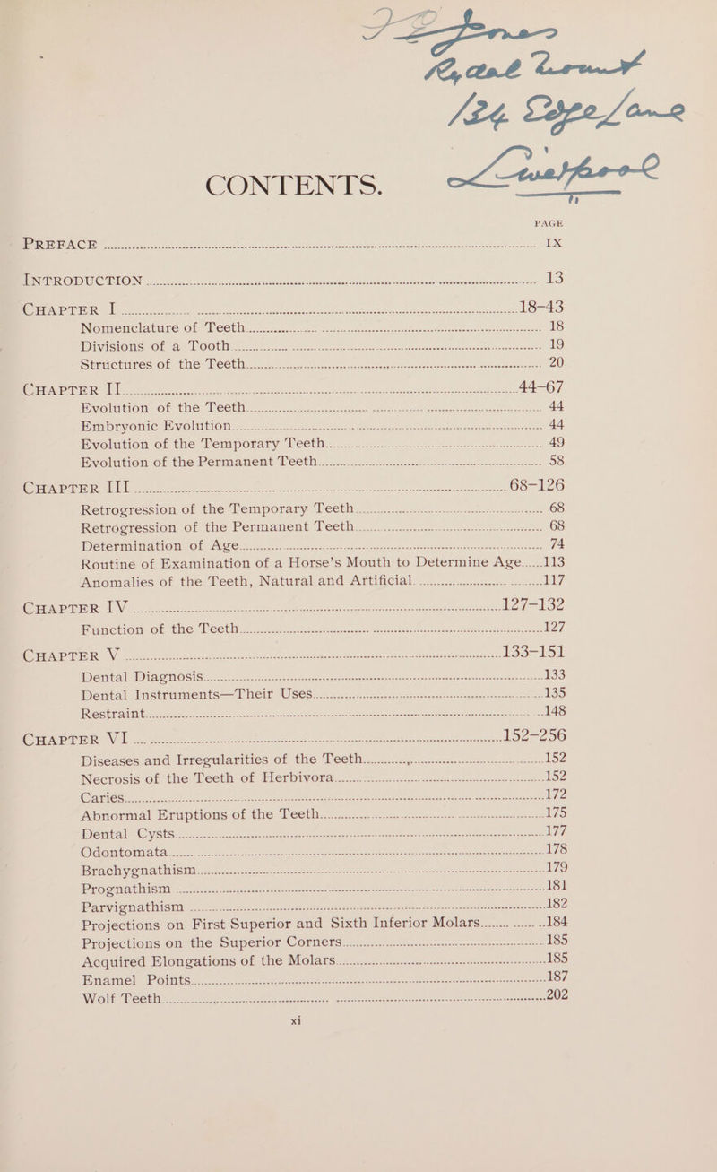 RENO gc ve che SP eee rea oe en ene nee 1x SING STRING ECO ea ee a ene RU teres =ree Meng Meroe oe ane oar 13 (STS VATE TES nT Ri Faces i a Nee ets Seen De ncn Oona ne Pan Te PO ar 18-43 IN@mmeMel ature Or: COU eco ode 8 aps Seana ntieee dew icgeee eons dues noes hnesmeevaon: 18 iivisions Of 2 TOOth.. 2.4.2. EA et SEE ns aed rt re Sieruebiees OF cme ROSUIn. 21505 d Bosse esau tee nerds es euccee tate sarees ee ene 20 Bos PPer My es e Pe Ras ee RSet Ue ee eA Peeks PRU Ot AB ie: 44-67 velitioue or tae SCE: ian: oo. not seer meted tage ee Sones See tee e Sa 44 Embryonic EH volwton:, (2 .c.5..2.0.0 sie. er Ee ee ee et Ere ee ee eee 44 volution of the Temporary Teeth &lt;:..2 3087 eee et 49 Bivolution of the Permanent Téeth..:2..2....4.6.ci feat eA Na 58 ONES ETN Ere] LL a iA te Ge Py ene tee eee ep t t 68-126 Retrogressiom of the Temporary Tectia onus teeter nee 68 Retrocression: ofthe Permament Teen 1 cccysscenptcieay caer cae esteem: 68 ISSN ty (ae Wy C018 Oe © Sa RPP EE ns eer: CE 74 Routine of Examination of a Horse’s Mouth to Determine Age......113 Anomalies of the Teeth, Natural and Artificial. ...2Q..... ..cmcs-c0n loc. d17 Me sere i ee tek ee 27H 132 Bametion- of te Leet. os tise bE vires Centewere fe Ae 127 GaN RN a ee to tw hl eee et ashe ee ad Ue TS5-Vo Lk PS nT 1a) 2 12) 0 (| ne ee oe See Reena e Snes rT Sen eg errr noe eo eee ea 133 Dental wmnstraments—7 Meir WSS. nb 0. ee ee ke ol eee 335 eet ee healt tl Sa co eden ek aioe as Maan apidale MRA my x 148 Se STE OEE ag ae ere ae BE 8 pee Re Pep Ber ane 152-256 Diseases and Irrécularities of the Teetin cs cicg. cise. nce ew 152 Necrosis of the Teeth of Herbivora...................... Fae UAE Rep ree eeRee OY 152 Qa On ERRNO catenins SM Ae SMR ee ORD eI mee PR MC TET es a Set eRe enn eee 172 Abahormal Eruptions of the Teethz.....:.... —...- Bie ewe ean eee ee ein Oe 175 LB Get Sas Ont.) ScOnkae spel Nth Ren en pets Bredesen Oey ein tn ee oe ey ee eer 177 BYs nals o0 01: 2 eRe Me SARI pro RON GN Sat, Seton A noe Pete Cae tay Meee oe See 178 UB 2(o5 sihygoar 2 10100 Cc, 1 4 See eee sree Pe Een ee ty perce revere cr teen rere otc eeee 179 UBS eo gare) 2 11) 06 ee Re ee Baer neerece eee yen er oa era eran teers er coureareee 181 BEE ag 01:19) 0 (ot 67 eR Eee Ov ee pee Were ee eres eee emere rts ete ae 182 Projections on First Superior and Sixth Inferior Molars........ .. .. 184 Projections on the Superior Corners...............-....12 ee eee 185 Acquired Elongations of the Molars........................ ie, PR en eee n 185 1 Oates 6 Cl MON) cd CUE) &lt; een Ee pene, Sep REM carn eee renown ay Seneca Esmee mtr eere ee error 187 TET gel USPS 3 ee oe le fae we hee Heo OEE Ro coer Phe Stee et Mere &lt;b cease nee ys Ac 202