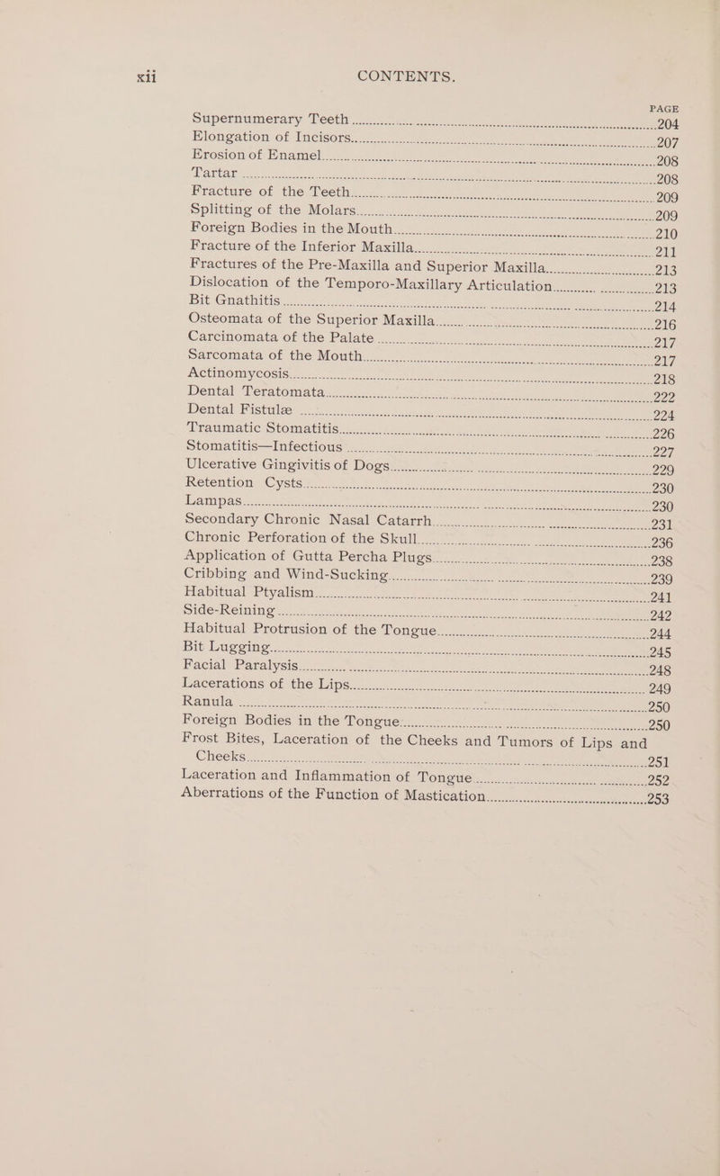 PAGE Supermumerary Deeth ic ste en ee ee 204 Hlongation. of Imcisorsin:” 25 as i ee ee ee 207 Hrosion-of Wianiel sa. 4 oon tees aie ee 6 eee ee ee 208 POROAE 6.2.5, 3c chesaier te teh ees Ue 2 ulate tO gee aye) ee ee 208 Practuse- Or the. cota a-cs c:ccs eat te ee ees eee ree 209 Splitting of he: Molars:&lt; cd ene ele et eee ee eee ee 209 Foreign Bodies im-the Month =o .a ) eae eee, eee ee 210 Fracture-ot the Interior Masala oo) ny en, cru ee 211 Fractures of the Pre-Maxilla and Superior Maxilla..... 2aS Dislocation of the Temporo-Maxillary Articulation... 7418) Bit Gait 2, owes eat oe oe Yc en tat On ke 214 Osteomatacot the Superion Maxilla 2 et se 216 Caremmomata-or tne Palate 3 5 el. 9. ee avi Sarcomata of the Mouth. 2.22 8 oNtN OE ST Senn eR vA NCUMOMYCOSISe: = anil) eee ee 218 Dental Teratomata (ds nc. ae elie ee og, Zee Dreritath Dis biallas 2255 10h se 00 eee cae eee ee 224 Ptalumiat cS hOmaritis mui eres ee ely bee eee a ns 226 Stomeatitis-—Iniectioug ye. Ue pee os oe el ay Zoi. Dicerative Gingivitis of Dogek es 0a Ue ee 229 IRCTemEIOI AC yots Vota. F.C lala «ane ee ae 230 12 1 LL eee 2 Seen eateeaeS ee es ee ey ane ae Tee ES 230 mecondary Chrome Nasal Catarth 2. eT Chromic Perforation of the Skull... 7 pyres ieee eee og A pplication-of Gutta Percha Plugs. 2.) 06 2 ee 238 Ciibbing and Wind: Sucking... 25s oN eee ee 239 Habitual Pryalicta:,.....-5 3 ee ees eee eee Le eR 241 UGG TING MMO ae coe he eh en es oe le 242 Habitual Rrotrision of the Vengue. 2 es. eee 244 BI Lig ang ee Fe. ic ete argue ie Sandee eo oe ee a eee 245 Baeial Paralysis. ct. Woe a ae oe ee 248 Dacerationsolmthe Tine.&lt;.2. Gwe ein ee ane) ee 249 Ramis 2.0 oe one eee ee Oa eee en ee ee 250 Foreign Bodies in the Tomewe oe) on an eee ee 250 Frost Bites, Laceration of the Cheeks and Tumors of Lips and Sis 2 4 Weer eee eee neh OR eer ie peep a Zo Laceration and Inflammation of Tonewe.................. 2.0 252