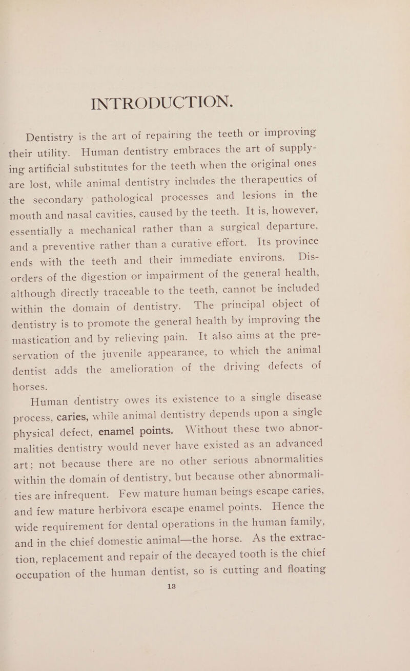 INTRODUCTION. Dentistry is the art of repairing the teeth or improving their utility. Human dentistry embraces the art of supply- ing artificial substitutes for the teeth when the original ones are lost, while animal dentistry includes the therapeutics of the secondary pathological processes and lesions in the mouth and nasal cavities, caused by the teeth. It is, however, essentially a mechanical rather than a surgical. departure, and a preventive rather than a curative effort. Its province ends with the teeth and their immediate environs. Dis- orders of the digestion or impairment of the general health, although directly traceable to the teeth, cannot be included within the domain of dentistry. The principal object of dentistry is to promote the general health by improving the mastication and by relieving pain. It also aims atthe pre- servation of the juvenile appearance, to which the animal dentist adds the amelioration of the driving defects of horses. Human dentistry owes its existence to a single disease process, caries, while animal dentistry depends upon a single physical defect, enamel points. Without these two abnor- malities dentistry would never have existed as an advanced art; not because there are no other serious abnormalities within the domain of dentistry, but because other abnormalt- ties are infrequent. Few mature human beings escape caries, and few mature herbivora escape enamel points. Hence the wide requirement for dental operations in the human family, and in the chief domestic animal—the horse. As the extrac- tion, replacement and repair of the decayed tooth is the chief occupation of the human dentist, so is cutting and floating