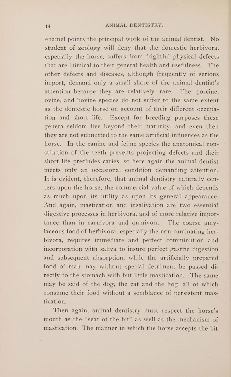 enamel points the principal work of the animal dentist. No student of zoology will deny that the domestic herbivora, especially the horse, suffers from frightful physical defects that are inimical to their general health and usefulness. The other defects and diseases, although frequently of serious import, demand only a small share of the animal dentist’s attention because they are relatively rare: The poreme, ovine, and bovine species do not suffer to the same extent as the domestic horse on account of their different occupa- tion and short life. Except for breeding purposes these genera seldom live beyond their maturity, and even then they are not submitted to the same artificial influences as the horse. In the canine and feline species the anatomical con- stitution of the teeth prevents projecting defects and their short life precludes caries, so here again the animal dentist meets only an occasional condition demanding attention. It is evident, therefore, that animal dentistry naturally cen- ters upon the horse, the commercial value of which depends as much upon its utility as upon its general appearance. And again, mastication and insalivation are two essentia! digestive processes in herbivora, and of more relative impor- tance than in carnivora and omnivora. The coarse amy- laceous food of herbivora, especially the non-ruminating her- bivora, requires immediate and perfect comminution and incorporation with saliva to insure perfect gastric digestion and subsequent absorption, while the artificially prepared food of man may without special detriment be passed di- rectly to the stomach with but little mastication. The same may be said of the dog, the cat and the hog, all of which consume their food without a semblance of persistent mas- tication. Then again, animal dentistry must respect the horse’s mouth as the “seat of the bit’ as well as the mechanism of mastication. The manner in which the horse accepts the bit