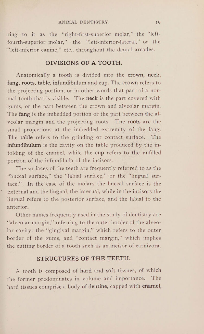 ring to it as the “right-first-superior molar,’ the “left- fourth-superior molar,” - the ‘“‘left-inferior-lateral,’ or the bd “left-inferior canine,” etc., throughout the dental arcades. DIVISIONS OF A TOOTH. Anatomically a tooth is divided into the crown, neck, fang, roots, table, infundibulum and cup. The crown refers to the projecting portion, or in other words that part of a nor- mal tooth that is visible. The neck is the part covered with gums, or the part between the crown and alveolar margin. The fang is the imbedded portion or the part between the al- veolar margin and the projecting roots. The roots are the small projections at the imbedded extremity of the fang. The table refers to the grinding or contact surface. The infundibulum is the cavity on the table produced by the in- folding of the enamel, while the cup refers to the unfilled portion of the infundibula of the incisors. The surfaces of the teeth are frequently referred to as the “buccal surface,” the “labial surface,’ or the “lingual sur- face.” In the case of the molars the buccal surface is the external and the lingual, the internal, while in the incisors the lingual refers to the posterior surface, and the labial to the anterior. Other names frequently used in the study of dentistry are “alveolar margin,” referring to the outer border of the alveo- ’ lar cavity; the “gingival margin,” which refers to the outer border of the gums, and “contact margin,” which implies p) ’ the cutting border of a tooth such as an incisor of carnivora. STRUCTURES OF THE TEETH: A tooth is composed of hard and soft tissues, of which the former predominates in volume and importance. The hard tissues comprise a body of dentine, capped with enamel,