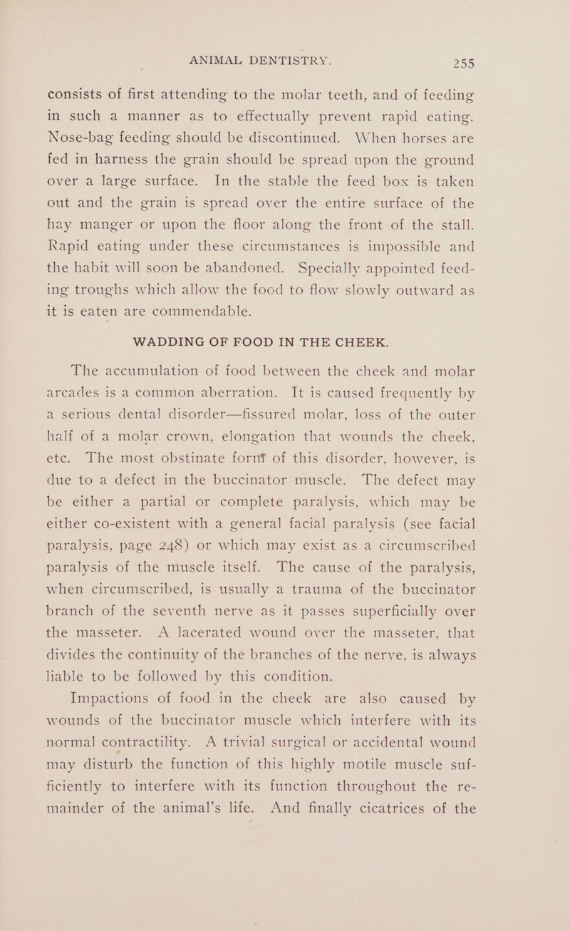 consists of first attending to the molar teeth, and of feeding in such a manner as to effectually prevent rapid eating. Nose-bag feeding should be discontinued. When horses are fed in harness the grain should be spread upon the ground over a large surface. In the stable the feed box is taken out and the grain is spread over the entire surface of the hay manger or upon the floor along the front of the stall. Rapid eating under these circumstances is impossible and the habit will soon be abandoned. Specially appointed feed- ing troughs which allow the focd to flow slowly outward as it is eaten are commendable. WADDING OF FOOD IN THE CHEEK. The accumulation of food between the cheek and molar arcades is a common aberration. It is caused frequently by a serious dental disorder—fissured molar, loss of the outer half of a molar crown, elongation that wounds the cheek, etc. The most obstinate fornf of this disorder, however, is due to a deféct in the buccinator-muscle. The defect may be either a partial or complete paralysis, which may be either co-existent with a general facial paralysis (see facial paralysis, page 248) or which may exist as a circumscribed paralysis of the muscle itself. The cause of the paralysis, when circumscribed, is usually a trauma of the buccinator branch of the seventh nerve as it passes superficially over the masseter. A lacerated wound over the masseter, that divides the continuity of the branches of the nerve, is always liable to be followed by this condition. Impactions of food in the cheek are also caused by wounds of the buccinator muscle which interfere with its normal contractility. A trivial surgical or accidental wound may disturb the function of this highly motile muscle suf- ficiently to interfere with its function throughout the re- mainder of the animal’s life. And finally cicatrices of the