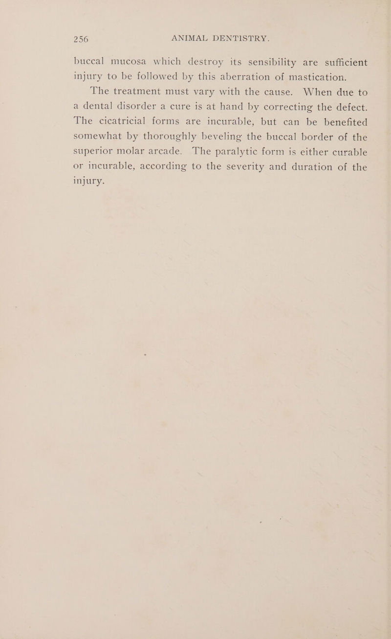 buccal mucosa which destroy its sensibility are sufficient injury to be followed by this aberration of mastication. The treatment must vary with the cause. When due to a dental disorder a cure is at hand by correcting the defect. The cicatricial forms are incurable, but can be benefited somewhat by thoroughly beveling the buccal border of the superior molar arcade. The paralytic form is either curable or incurable, according to the severity and duration of the injury.