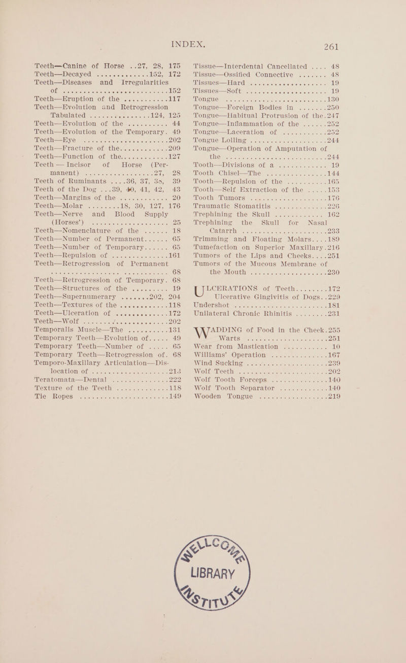 ‘Teeth—Canine of Horse ..27, 28, 175 Teeth—Decayed ....cccccceses bo2, 172 Teeth—Diseases and Irregularities OL ss. siish coicintie % PICO OR ee 152 Teeth—Hruption of the ........... pear Teeth—BHyvolution and Retrogression ial wilated eases. 4 Recreauetorets 124, 125 Geeth-—Hvolution O€ th@ 6.6. 6&lt;c3 0% 44 Teeth—Evolution of the Temporary. 49 Teeth—EHye .......... SPANO R ROSE 202 Teeth=——Kracture of thes. ........ 0. 209 Teeth—Punction of thes. sc cs... UPA Teeth — Incisor of Horse (Per- EMV UIVO TINH ce sesas irMene ete sere tee © PAG) eos. Teeth of Ruminants . Teeth of the Dog 5. 186, BT. 855 39 ...89, 40, 41, 42, 43 Teeth—Margins of the ............ 20 Teeth—Molar ........ IS GO, We is rds Teeth—Nerve and Blood Supply WELORSECD), Caustic Oe wie alee Ge wale AS Teeth—Nomenclature of the ...... 18 Teeth—Number of Permanent...... 65 Teeth—Number of Temporary...... 65 PCCLH——REPUISIOM OL —. chee &lt; eceis cls oes 161 Teeth—Retrogression of Permanent Sef &lt;I AN Seca AEE clon soak tote a a 68 Teeth—Retrogression of Temporary. 68 Teeth—Structures of the ......... 19 Teeth—Supernumerary .......202, 204 Peeth——Pextures OF THE ..ccccees s+ 118 Teeth—Uleceration of eeoeeoeaneveeeeees We Teeth—wW olf wi (@lke (0) ce) (ena &amp; ee eooeeeeeee eee 202 Temporalis Muscle—The .......... 131 Temporary Teeth—BEHyvolution of..... 49 Temporary Teeth—Number of Temporary Teeth—Retrogression of. 68 Temporo-Maxillary Articulation—Dis- UOCAPLOTIOL x5 5 oe Ctinreeteeane wee 213 Peratomata—Dental ...2.2.0.2..62.222 MNexbwre Ol whe “Neth osu cw ee ee ee 118 UO OAEVO PES \ rctetre seve avec tesa shone ars wale) 8) as 149 AEM Tissue—Interdental Cancellated .... 48 Tissue—Ossified Connective ....... 48 Tissues—Hard ..... Coon ODCOCOOO DS 19 Tissues—Soft ....... archon eteverenorctare or: 19 SOIC Vela saieceie BOR NCROLE CREE Sec 130 Tongue—Foreign Bodies in ....... 250 Tongue—Habitual Protrusion of the.247 Tongue—Inflammation of the ...... PAS Tongue—Laceration of .......:...202 MOH We MOUS oss. visvecciw- oie: a aha oon 244 Tongue—Operation of Amputation of ECan ce oie ae saw ey Sees 244 ‘Pooth=—Divisioms OF a. snes. 0 &lt;6 19 Tooth Chigel=—2Oine” 2% asian. Sh Gees 144 Tooth=—Repullsion of the... .6... 5. 165 Tooth—Self Extraction of the ..... 153 POO Cla eEERMORS: 4 Ae 40st a yyees emis. ee 176 AUCH AC! SUOMMEMNUNIS, Goo a6 oo eo eee 226 Mrephimines the Skwilll Sonne 0) 162 Trephining the Skull for Nasal A ASAT a ral es oS ater ere ase 4 Si ah eeneeere test 233 Trimming and Floating Molars....189 Tumefaction on Superior Maxillary.216 Tumors of the Lips and Cheeks... .251 Tumors of the Mucous Membrane of TUL IROUE GHD 0 oina.-5) oy «wa eiie. 6..'o Bearer oe 230 LCHERATIONS of ‘Teeth... .&lt;. 1072 Ulcerative Gingivitis of Dogs. .229 Waadersheiy Gee Ficnk. erento ai are woke 181 Unilateral Chronic Rhinitis ........ alt ADDING of Food in the Cheek. 255 WITIES Fre creneeare tay hontuctee vaustatanoueats 251 Wear irom Mastication 9.......... 10 Willams” OMeratione wees ox s os aide 167 BU G20 UNS 0 Ce) Sati 2 aa PA 239 WV OE: PRESB Sy coir cret ee Pho eee Mist ole wocaneoe kee 202 Woli “Booth: Ore Gy e..0% .c4 se 6-25 140 Wolk Tooth Separator of. ce. se. cne 140 Wooden) “oneue: trent t-s «sun niee 219