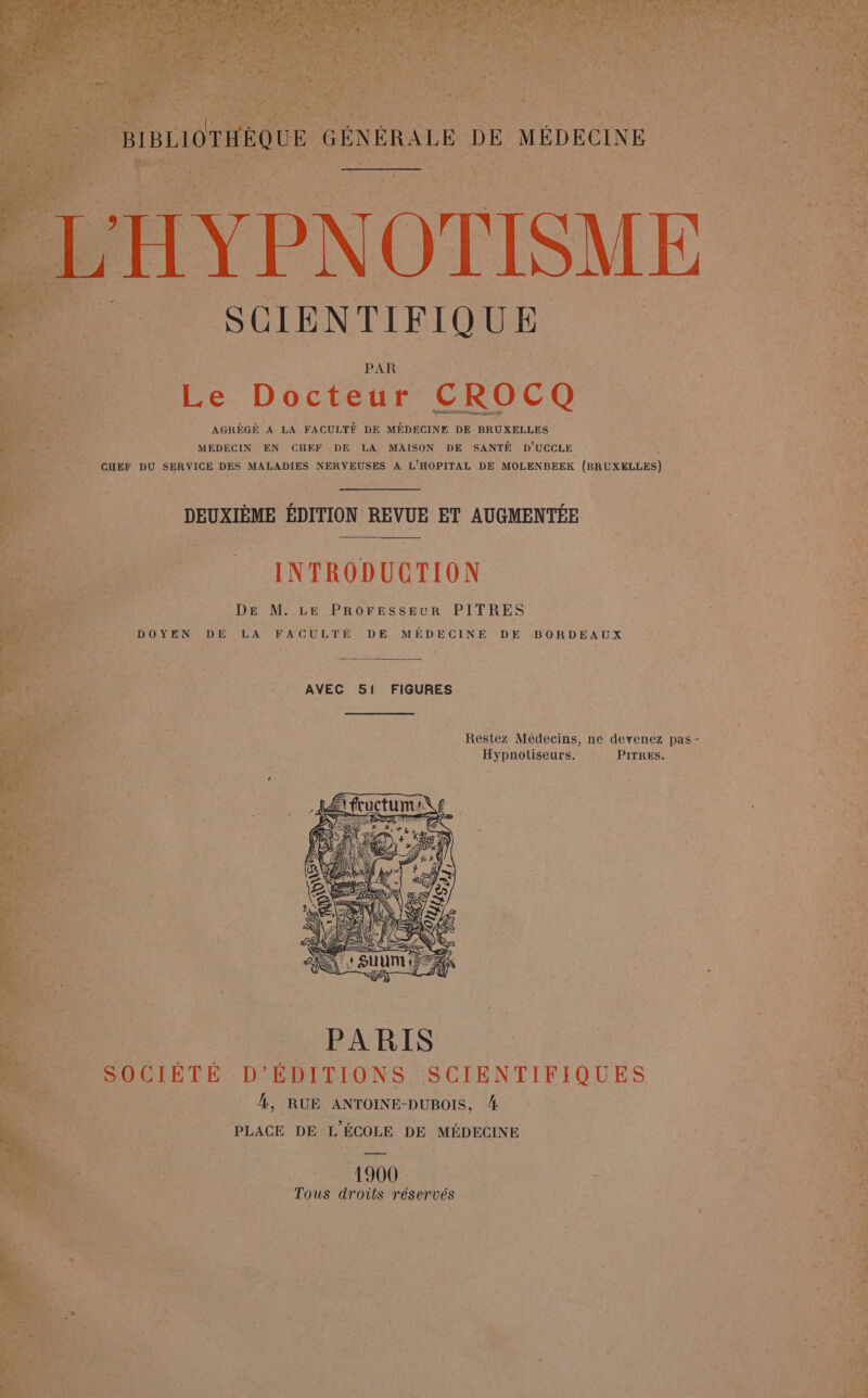 k ñ La ; - REA) NARTEE CAR ere) w f È SEAT Fa Dos es EAN vo ‘ x ï SRE A +, DRE MUST nie CES ve Ci NAT b RARE D 26 1 POP FN GEE. as gt AU TE VE A EE Pl EL N Res SALONS 1} va KA Te ALAN SE | LA SANS Var ” ; L« AT E ER \ E D à IRAN NL A TV LE 04 EX ' } ER DR ES ea PER Es LA PME et nl JR Ar F 2 2 : pa GÉNÉRALE DE MÉDECINE CIEL IN INC | À 1 | v ù S * CGR : RE PR EU TE RTE | No EU : : an À nt ra 1e MUAUr ENS : u ; : rer amet AUS OO em EU ENT D SCIENTIFIQUE 4 fe | PAR | HE ’. UE ea S Le Docteur CROCQ | in MEDECIN EN CHEF DE LA MAISON DE SANTÉ D'UCCLE ë CHEF DU SERVICE DES MALADIES NERVEUSES A L'HOPITAL DE MOLENBEEK (BRUXELLES) DEUXIÈME ÉDITION REVUE ET AUGMENTÉE Ft INTRODUCTION “AA DANSE DE M. LE PROFESSEUR PITRES | DOYEN DE LA FACULTÉ DE MÉDECINE DE BORDEAUX 1e Restez Médecins, ne devenez pas - n à ne Hypnotiseurs. PITRES. 4 no. PARIS os 4 »_ SOCIÉTÉ D'ÉDITIONS SCIENTIFIQUES ns. Ÿ | À, RUE ANTOINE-DUBOIS, 4 PLACE DE L'ÉCOLE DE MÉDECINE 1900 CR ue Tous droits réservés