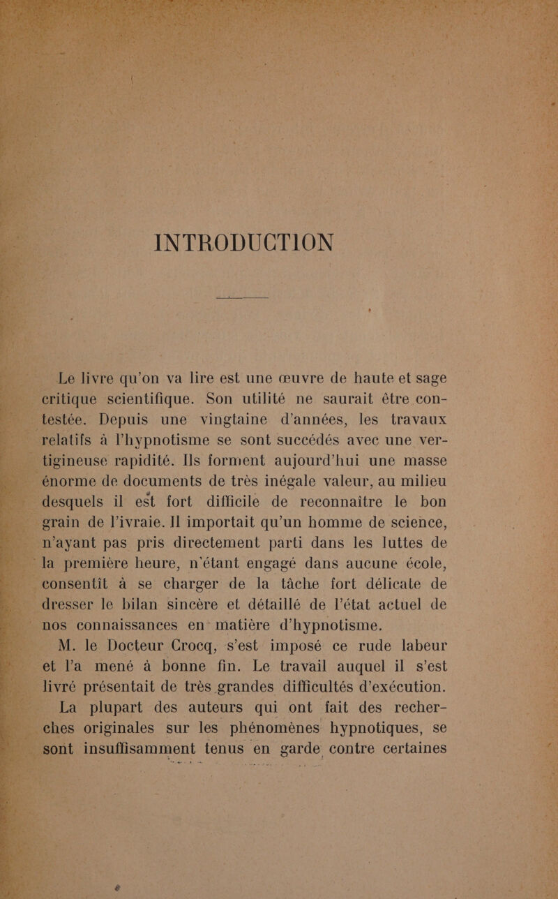 _ grain de l’ivraie. Il importait qu’un homme de science, n'ayant pas pris directement parti dans les luttes de la première heure, n étant engagé dans aucune école, consentit à se charger de la tâche fort délicate de _ dresser le bilan sincère et détaillé de l’état actuel de nos connaissances en matière d'hypnotisme. É Eos le Docteur Crocq, s'est imposé ce rude labeur 4 et l'a mené à bonne fin. Le travail auquel il s’est #4 livré présentait de très grandes. difficultés d'exécution. La plupart ces auteurs AE au fait des recher-