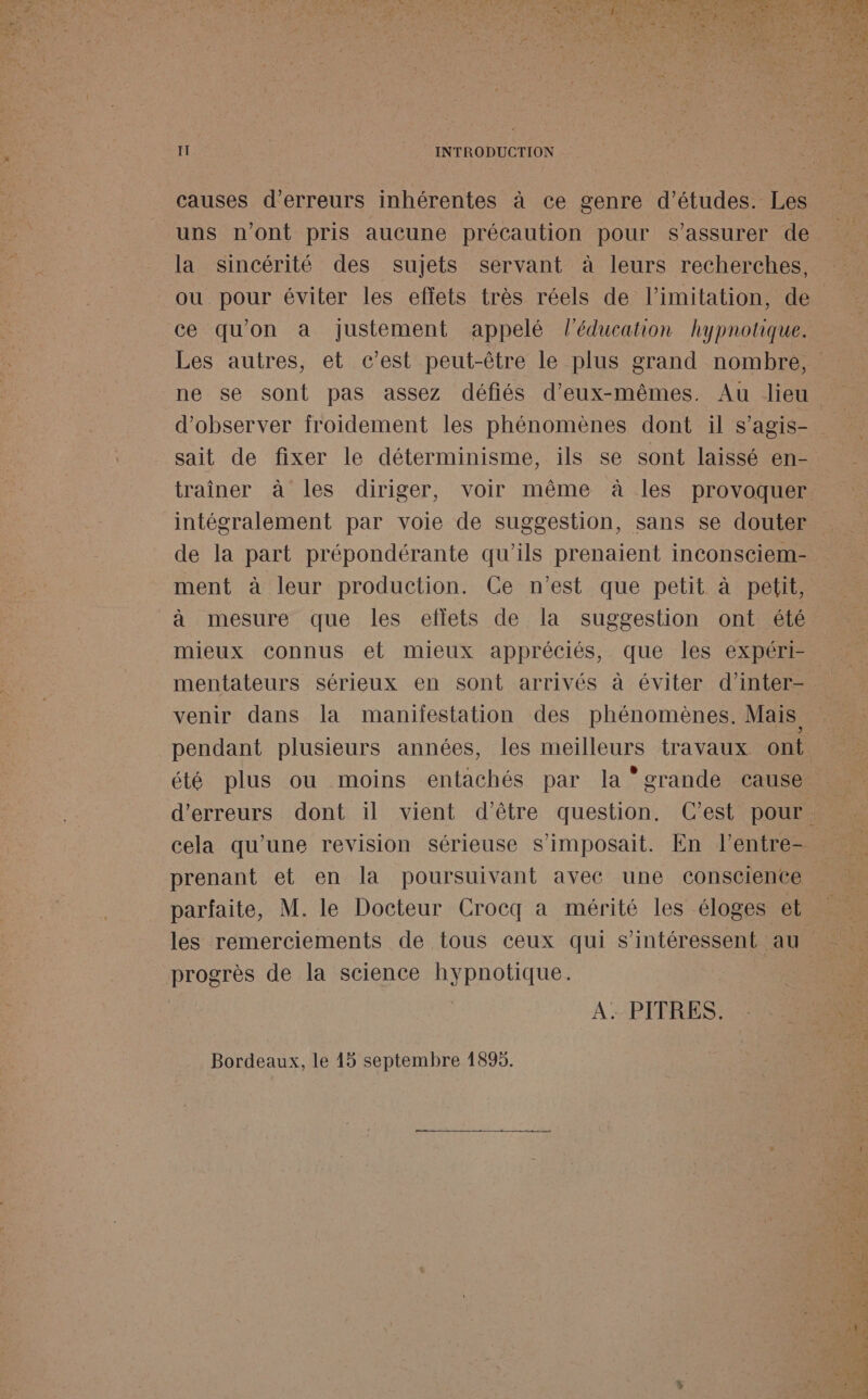 IT INTRODUCTION causes d'erreurs inhérentes à ce genre d’études. Les uns n’ont pris aucune précaution pour s'assurer de la sincérité des sujets servant à leurs recherches, ou pour éviter les effets très réels de l’imitation, de ce qu'on a justement appelé l'éducation hypnotique. d'observer froidement les phénomènes dont il s’agis- sait de fixer le déterminisme, ils se sont laissé en- traîner à les diriger, voir même à les provoquer de la part prépondérante qu'ils prenaient inconsciem- ment à leur production. Ce n’est que petit à petit, à mesure que les eflets de la suggestion ont été mieux connus et mieux appréciés, que les expéri- venir dans la maniiestation des phénomènes. Mais pendant plusieurs années, les meilleurs travaux ont été plus ou moins entachés par la grande cause cela qu'une revision sérieuse s’imposait. En l'entre- prenant et en la poursuivant avec une consciente parfaite, M. le Docteur Crocq a mérité les éloges et progrès de la science hypnotique. | | A: PITRES. Bordeaux, le 45 septembre 1895. ‘ &gt; — A OR DT RE PA TS 0 Mn vante Li 2 a? mm NET NN!