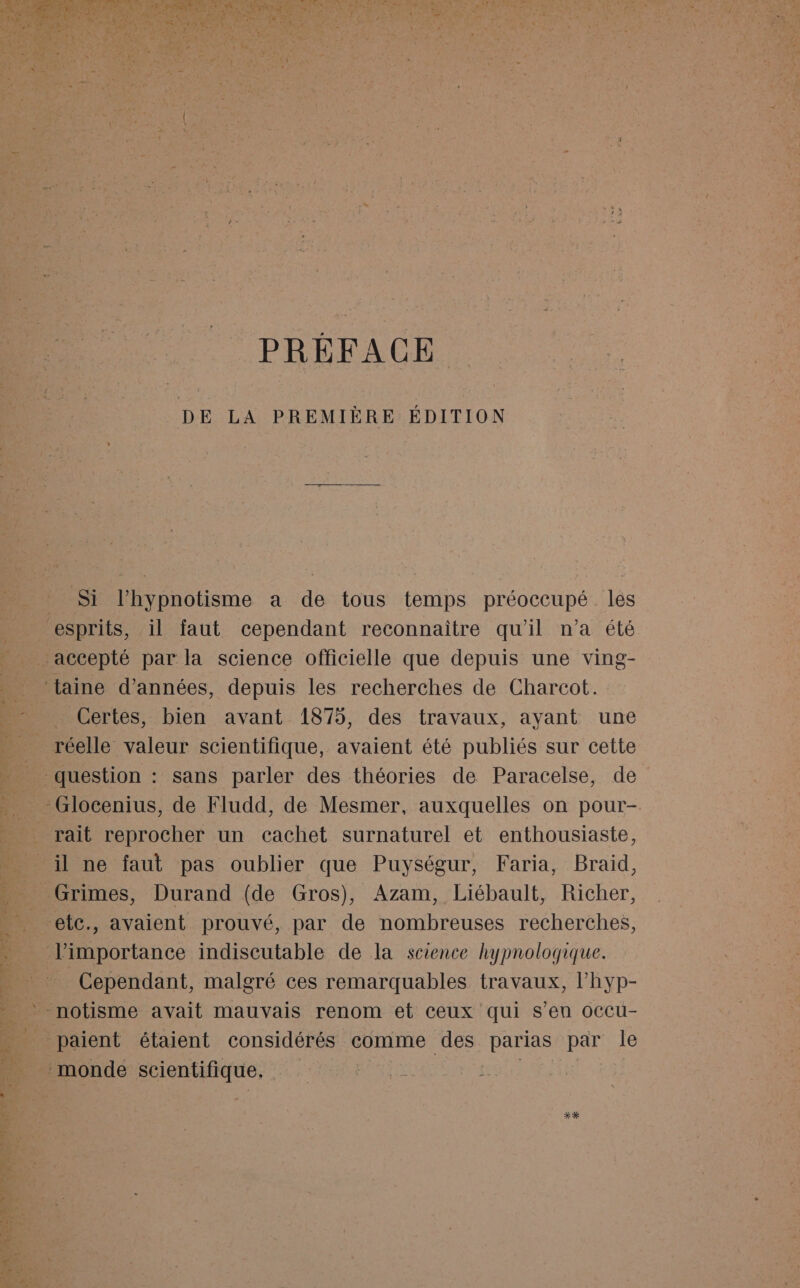 PRÉFACE DE LA PREMIÈRE ÉDITION | Si l’hypnotisme a de tous temps préoccupé lés esprits, il faut cependant reconnaître qu'il n'a été accepté par la science officielle que depuis une ving- ‘taine d'années, depuis les recherches de Charcot. _ Certes, bien avant 1875, des travaux, ayant une _ réelle valeur scientifique, avaient été publiés sur cette question : sans parler des théories de Paracelse, de -Glocenius, de Fludd, de Mesmer, auxquelles on pour- rait reprocher un cachet surnaturel et enthousiaste, il ne faut pas oublier que Puységur, Faria, Braid, Grimes, Durand (de Gros), Azam, Liébault, Richer, etc., avaient prouvé, par de nombreuses recherches, limportance indiscutable de la science hypnologique. | Cependant, malgré ces remarquables travaux, lhyp- paient étaient considérés comme des He par le monde scientifique. X*X