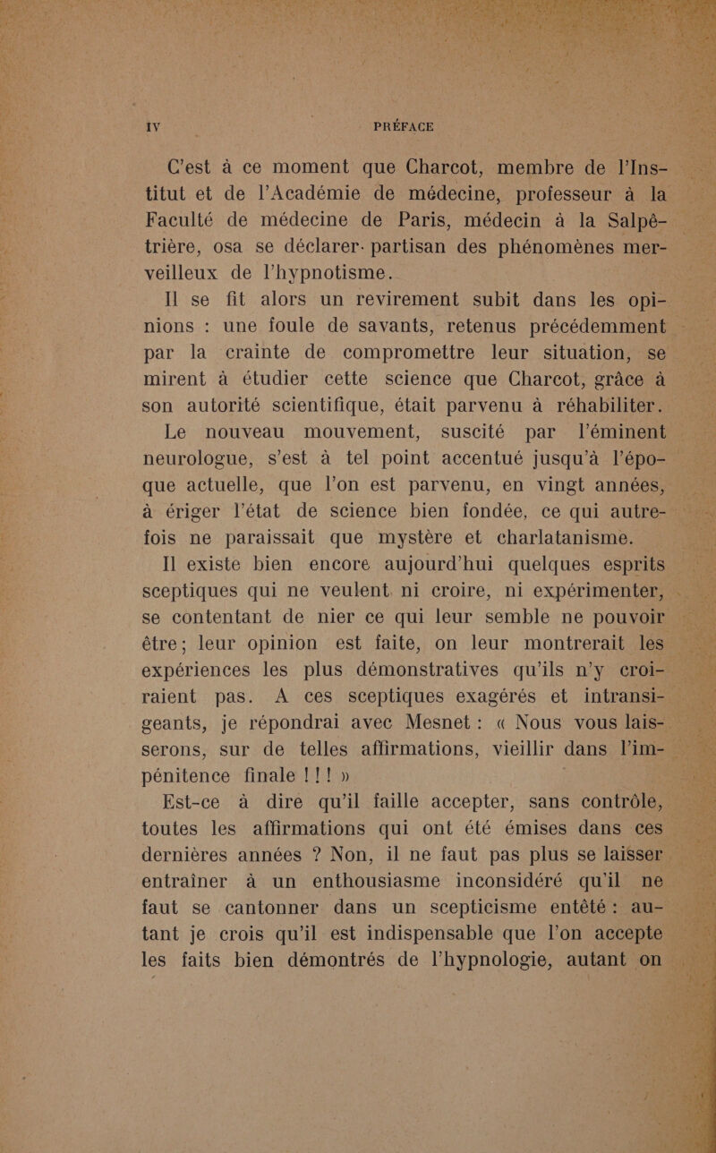 veilleux de l’hypnotisme. par la crainte de compromettre leur situation, se mirent à étudier cette science que Charcot, grâce à son autorité scientifique, était parvenu à réhabiliter. Le nouveau mouvement, suscité par l’éminent que actuelle, que l’on est parvenu, en vingt années, fois ne paraissait que mystère et charlatanisme. sceptiques qui ne veulent. ni croire, ni expérimenter, raient pas. À ces sceptiques exagérés et intransi- pénitence finale [I I! » faut se cantonner dans un scepticisme entêté : au-