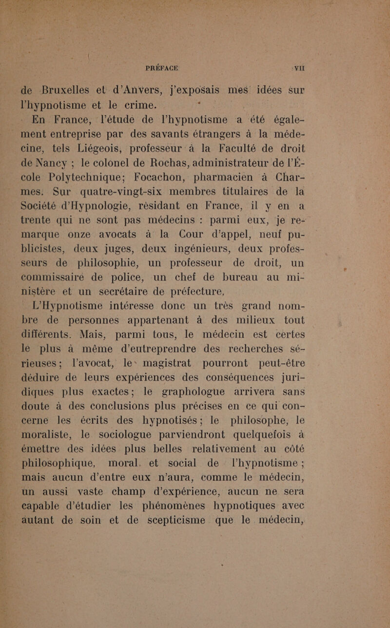 de Bruxelles et d'Anvers, j’exposais mes idées sur l’hypnotisme et le crime. EEE En France, l'étude de l’hypnotisme a été égale- ment entreprise par des savants étrangers à la méde- cine, tels Liégeois, professeur à la Faculté de droit de Nancy ; le colonel de Rochas, administrateur de l’É- cole Polytechnique; Focachon, pharmacien à Char- mes. Sur quatre-vingt-six membres titulaires de la Société d'Hypnologie, résidant en France, il y en a trente qui ne sont pas médecins : parmi eux, je re- marque onze avocats à la Cour d'appel, neuf pu- blicistes, deux juges, deux ingénieurs, deux profes- seurs de philosophie, un professeur de droit, un commissaire de police, un cheî de bureau au mi- nistère et un secrétaire de préfecture, L'Hypnotisme intéresse donc un très grand nom- bre de personnes appartenant à des milieux tout différents. Mais, parmi tous, le médecin est certes le plus à même d’eutreprendre des recherches sé- rieuses; l'avocat, le magistrat pourront peut-être déduire de leurs expériences des conséquences juri- diques plus exactes; le graphologue arrivera sans doute à des conclusions plus précises en ce qui con- cerne les écrits des hypnotisés; le philosophe, le moraliste, le sociologue parviendront quelqueïlois à émettre des idées plus belles relativement au côté philosophique, moral. et social de l’hypnotisme ; mais aucun d’entre eux n'aura, comme le médecin, un aussi vaste champ d'expérience, aucun ne sera capable d'étudier les phénomènes hypnotiques avec autant de soin et de scepticisme que le. médecin,
