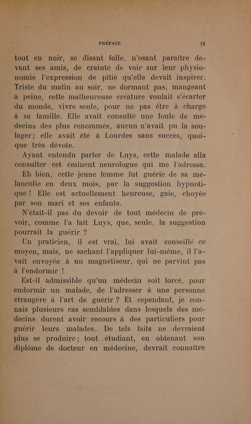 dE se ù Bo a PO gs QUE RE Ti Ge PR PONT ré à CS CPR EP SRE RSS | A D RE D M RAA A ee RE ACTE TRE Re ce OLE RUE à à Ado PRÉFACE IX tout en noir, se disant folle, n’osant paraître de- vant ses amis, de crainte de voir sur leur physio- nomie l'expression de pitié qu'elle devait inspirer. Triste du matin au soir, ne dormant pas, mangeant à peine, cette malheureuse créature voulait s’écarter du monde, vivre seule, pour ne pas être à. charge à sa famille. Elle avait consulté une foule de mé- decins des plus renommés, aucun n'avait pu la sou- lager; elle avait été à Lourdes sans succès, quoi- que très dévote. Ayant entendu parler de Luys, cette malade alla consulter cet éminent neurologue qui me l’adressa. _ Eh bien, cette jeune femme fut guérie de sa mé- lancolie en deux mois, par la suggestion hypnoti- que ! Elle est actuellement heureuse, gaie, choyée par son mari et ses enfants. N’était-il pas du devoir de tout médecin de pré- voir, comme l’a fait Luys, que, seule, la suggestion pourrait la guérir ? Un praticien, il est vrai, lui avait conseillé ce moyen, mais, ne sachant l'appliquer lui-même, il l’a- vait envoyée à un magnétiseur, qui ne parvint pas à l’endormir ! 0 Est-il admissible qu’un médecin soit forcé, pour endormir un malade, de l’adresser à une personne étrangère à l’art de guérir ? Et cependant, je con- nais plusieurs cas semblables dans lesquels des mé- decins durent avoir recours à des particuliers pour guérir leurs malades. De tels faits ne devraient plus se produire; tout étudiant, en obtenant son _ diplôme de docteur en médecine, devrait connaître