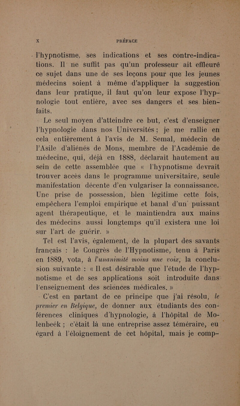 . lhypnotisme, ses indications et ses contre-indica- tions. Il’ ne suffit pas qu'un professeur ait effleuré nologie tout entière, avec ses dangers et ses bien- faits. é | - Le seul moyen d'atteindre ce but, c’est d’enseigner médecine, qui, déjà en 1888, déclarait hautement au sein de cette assemblée que « l’hypnotisme devrait trouver accès dans le programme universitaire, seule Une prise de possession, bien légitime cette fois, agent thérapeutique, et le maintiendra aux mains sur l’art de guérir. » sion suivante : «Ilest désirable que l'étude de l’hyp- l'enseignement des sciences médicales. » - C’est en partant de ce principe que j'ai résolu, le lenbeék ; c'était là une entreprise assez téméraire, eu