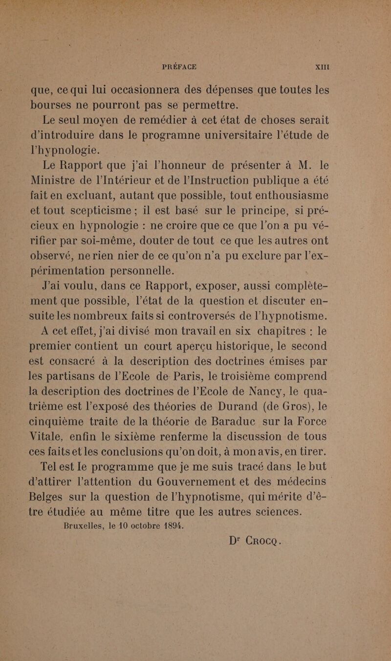 que, ce qui lui occäsionnera des dépenses que toutes les bourses ne pourront pas se permettre. Le seul moyen de remédier à cet état de choses serait d'introduire dans le programne universitaire l’étude de l’hypnologie. Le Rapport que j'ai l’honneur de RES à M. le Ministre de l'Intérieur et de l’Instruction publique a été fait en excluant, autant que possible, tout enthousiasme et tout scepticisme ; il est basé sur le principe, si pré- cieux en hypnologie : ne croire que ce que l’on a pu vé- rifier par soi-même, douter de tout ce que les autres ont observé, nerien nier de ce qu’on n'a pu exclure par l’ex- périmentation personnelle. J'ai voulu, dans ce Rapport, exposer, aussi tes ment que possible, l’état de la question et discuter en- suite les nombreux faits si controversés de l’hypnotisme. A cet effet, j'ai divisé mon travail en six chapitres : le premier contient un court aperçu historique, le second est consacré à la description des doctrines émises par les partisans de l'Ecole de Paris, le troisième comprend la description des doctrines de l'Ecole de Nancy, le qua- trième est l'exposé des théories de Durand (de Gros), le cinquième traite de la théorie de Baraduc sur la Force Vitale, enfin le sixième renferme la discussion de tous ces faits et les conclusions qu’on doit, à monavis, en tirer. Tel est Ile programme que je me suis tracé dans le but d'attirer l'attention du Gouvernement et des médecins Belges sur la question de l’hypnotisme, qui mérite d’ê- tre étudiée au même titre que les autres sciences. Bruxelles, le 10 octobre 1894. D' Croce.