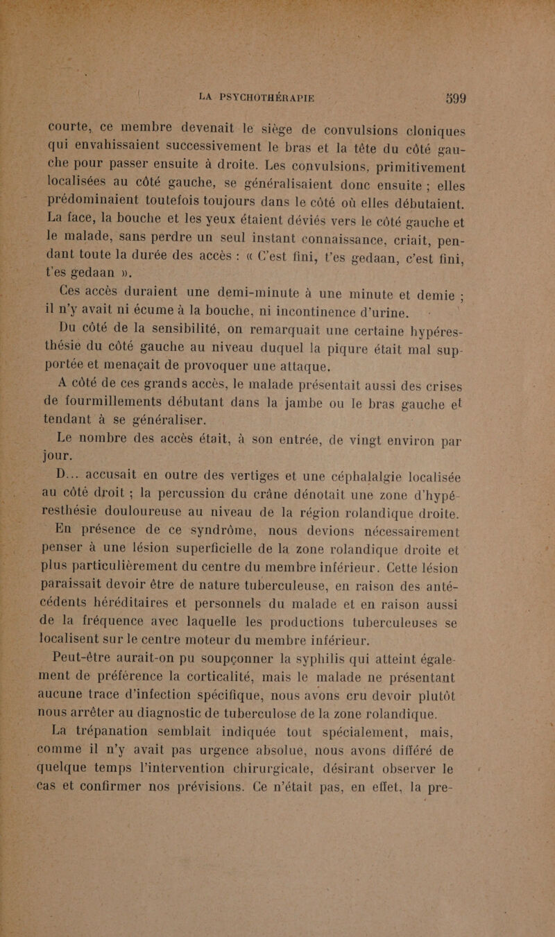 CAN CURE A Ft * late} : AT TE 140 S 4 » LÉ RS LA PSYCHOTHÉRAPIE 599 courte, ce en bre devenait le siège de convulsions cloniques qui envahissaient successivement le bras et la tête du côté gau- che pour passer ensuite à droite. Les convulsions, primitivement localisées au côté gauche, se généralisaient donc ensuite ; elles _prédominaient toutefois toujours dans le côté où elles Dot nE La face, la bouche et les yeux étaient déviés vers le côté gauche et le malade, sans perdre un seul instant connaissance, criait, pen- dant toute la durée des accès : « C'est fini, t'es gedaan, c’est fini, t'es gedaan ». Ces accès duraient une demi-minute à une minute et demie ; il n’y avait ni écume à la bouche, ni incontinence d'urine. Du côté de la sensibilité, on remarquait une certaine hypéres- thésie du côté gauche au niveau duquel la piqure était mal sup- portée et menaçait de provoquer une attaque, À côté de ces grands accès, le malade présentait aussi des crises de fourmillements débutant dans la jambe ou le bras EAbae el tendant à se généraliser. _ Le nombre des accès était, à son entrée, de vingt environ par jour. D... accusait en outre des vertiges et une céphalalgie localisée RENE PO PRE PL ge SCT 2 AS DR GR LED ET Er de 2 FREUPRUE E Des è ; 0: LENS 27 É | e Pam st NT) “ L- Ca! Le et met és ‘5 es Le. ère. + La F4: ñ reSthésie douloureuse au niveau de la région rolandique droite. _ En présence de ce syndrôme, nous devions nécessairement penser à une lésion superficielle de la zone rolandique droite et plus particulièrement du centre du membre inférieur. Cette lésion paraissait devoir être de nature tuberculeuse, en raison des anté- cédents héréditaires et personnels du malade et en raison aussi _ de la fréquence avec laquelle les productions tuberculeuses se localisent sur le centre moteur du membre inférieur. Peut-être aurait-on pu soupçonner la syphilis qui atteint égale- ment de préférence la corticalité, mais le malade ne présentant aucune trace d'infection spécifique, nous avons cru devoir plutôt nous arrêter au diagnostic de tuberculose de la zone rolandique. La trépanation semblait indiquée tout spécialement, mais, PAR ap TOR Me Date CR RL: La Lola ts quelque temps l'intervention chirurgicale, désirant observer le Cas et confirmer nos prévisions. Ce n’était pas, en effet, la pre- PR ER ee RE PPT ETES PV 0 Es | 2 #0