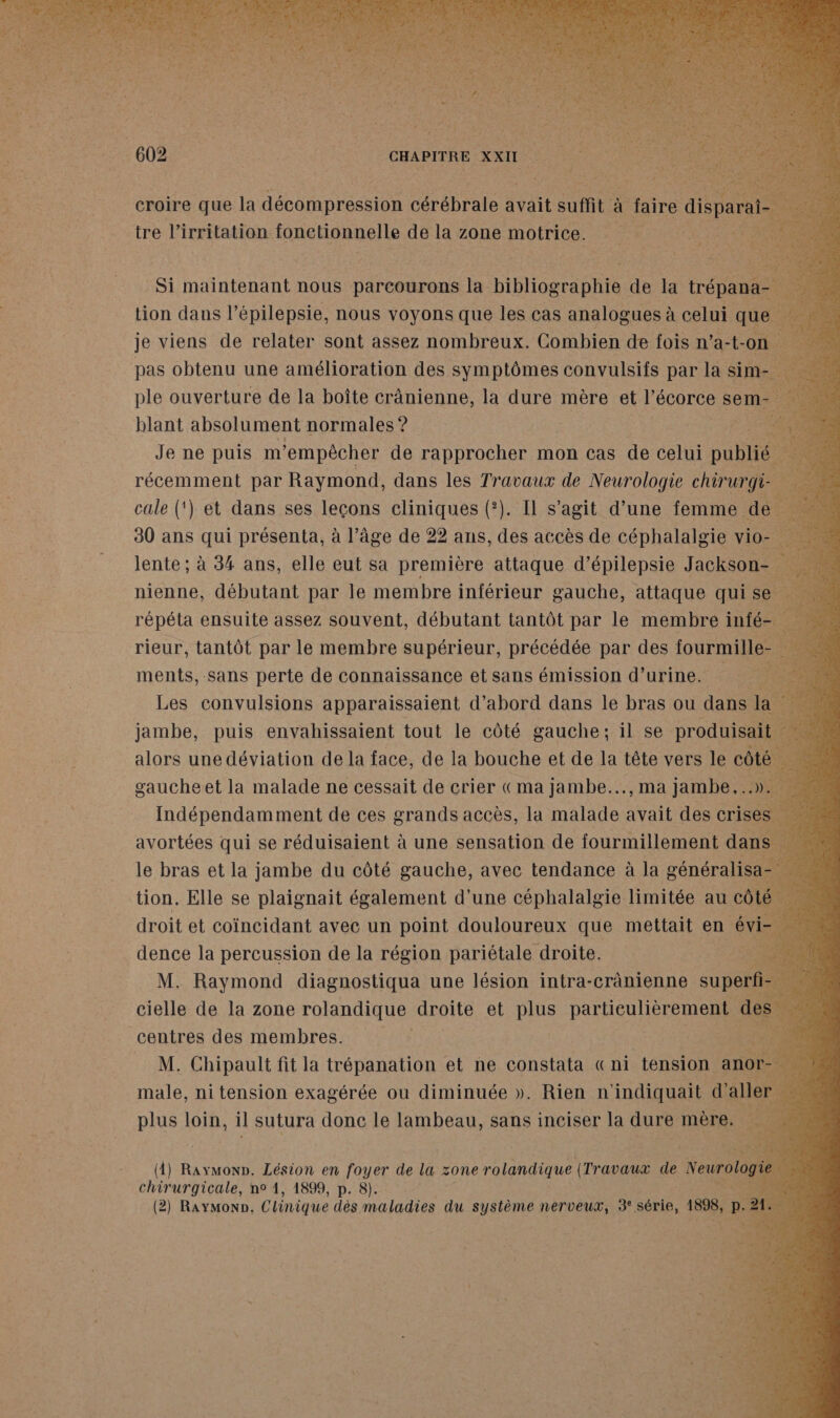 croire que la décompression cérébrale avait uit 4 | faire dispar ire l’irritation fonctionnelle de la zone motrice. Je ne puis m Dr 1 rapprocher mon cas de celui cute ; FRE par Raymond, Gene les Travaux de Neurologie che 30 ans pes présenta, à l’âge de 22 ans, dé accès de cébhstalete me lente ; à 34 ans, elle eut sa première attaque d’épilepsie Jackson- . nienne, débutant par le membre inférieur gauche, attaque qui se a one assez souvent, ÉQURET Ut pas le membre inf © jambe, puis envahissaient tout le côté se il se ae alors une déviation de la face, de la bouche et de la tête vers le côti gaucheet la malade ne cessait de crier «ma jambe..., ma jambe...» Indépendamment de ces grands accès, la malade avait des cris avortées qui se réduisaient à une sensation de fourmillement da le bras et la fus du côté gauche, avec tendance à la pre 8 cielle de la zone rolandique droite et plus ER d centres les memhréss |