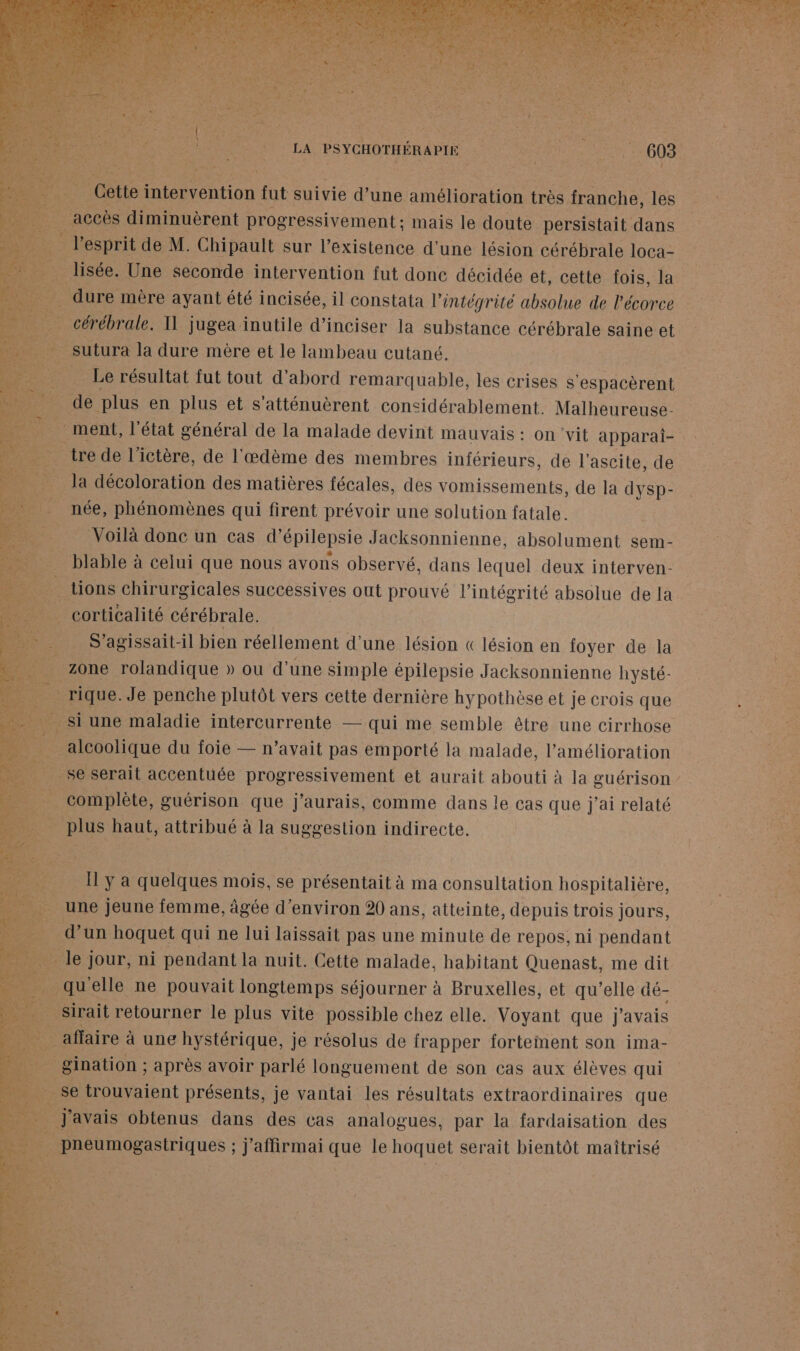 : Cette ne ntiOn fut suivie d’une amélioration très franche, les à accès diminuèrent progressivement ; mais le doute persistait dans _ l’esprit de M. Chipault sur l'existence d'une lésion cérébrale loca- liste. Une seconde intervention fut donc décidée et, cette fois, la . dure mère ayant été incisée, il constata l'intégrité absolue de l'écorce _ cérébrale. Il jugea inutile d’inciser la substance cérébrale saine et _sutura la dure mère et le lambeau cutané. | _ Le résultat fut tout d’abord remarquable, les crises s ‘espacèrent de plus en plus et s'atténuèrent considérablement. Malheureuse- ‘ment, l'état général de la malade devint Mauvais : On vit apparai- tre de l’ictère, de l'œdème des membres inférieurs, de l'ascite, de la décoloration des matières fécales, des vomissements, de la dysp- _née, phénomènes qui firent prévoir une solution fatale. _ Voilà donc un cas d’ épilepsie Jacksonnienne, absolument sem- blable à celui que nous avons observé, dans lequel deux interven- tions chirurgicales successives out prouvé l'intégrité absolue de la 74 corticalité cérébrale. _ S'agissait-il bien réellement d’une lésion « lésion en foyer de la | zone rolandique » ou d’une simple épilepsie Jacksonnienne hysté- à rique. Je penche plutôt vers cette dernière hypothèse et je crois que Si une maladie intercurrente — qui me semble être une cirrhose ._ alcoolique du foie — n’avait pas emporté la malade, l'amélioration se serait accentuée progressivement et aurait abouti à la guérison : _ complète, guérison que j'aurais, comme dans le cas que j'ai relaté plus haut, attribué à la suggestion indirecte. _ [ya quelques mois, se présentait à ma consultation hospitalière, une jeune femme, âgée d'environ 20 ans, atteinte, depuis trois jours, d’un hoquet qui ne lui laissait pas une minute de repos, ni pendant le; jour, ni pendant la nuit. Cette malade, habitant Quenast, me dit quelle ne pouvait longtemps séjourner à Bruxelles, et qu’elle dé- sirait retourner le plus vite possible chez elle. Voyant que j'avais ES affaire à une hystérique, je résolus de frapper fortement son ima- 42 Pnauon RAPEÈS avoir parlé longuéruent de son cas aux élèves qui